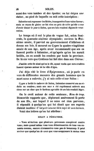 M ' SOLON. 
aussi des vers ïambes et des épodes ; on lui érigea une 
statue, au pied de laquelle ou mit cette inscription : 
Saîamïoesut repousser lesMèdes, Iraosportés d'une vaine fureur ; 
mais ce rayon de gloire ne fut rien au prii de celle qu'elle a eue 
d'a?olr donné îe jour à Soloo, que ses lois rendent dignes de véné­ration. 
Le temps où il eut le' plus de vogue fut, selon Sosi-crate, 
la quarante-sixième olympiade; environ îa troi­sième 
année, il parvint au gouvernement d'Athènes et 
donna ses lois. 11 mourut en Cypre la quatre-vingtième 
année de son âge, après avoir recommandé que ses os 
fussent portés à Salamine, et qu'après qu'on les aurait 
brûlés, on en semât les cendres par toute la province. 
De là ces vers que Cratinus lui fait dire dans son Chiron : 
J'habite cette Ile ainsi qu'on le dit/ayant voulu que mes cendres 
fussent éparses autour de la ville d'Ajai. 
J'ai déjà cité le livre d'Épigrammcs, où je parle en 
vers de différentes mesures des grands hommes que la 
mort nous a enlevés ; j'y ai mis celle-ci sur Soîon : 
Cypre a brûlé îe cadavre de Soîon, Salamine conservé ses os ré­duits 
en cendres ; mais son ame a été rapidement enlevée aux 
cieui sur un char que le fardeau agréable de ses lois rendait léger. 
On le croit auteur de cette sentence, Rien de trop. 
Dioscoride rapporte que, déplorant amèrement là perte 
de son fils, sur lequel il ne nous est rien parvenu, 
il répondit à quelqu'un qui lui disait que ses regrets 
étaient inutiles : C'est précisément là le sujet de mes larmes. 
Yoici des lettres qu'on lui attribue : 
SOLON A PÉRIANDRE. 
• Vous m'écrives que plusieurs personnes conspirent contre 
vous ; mais quand même vous vous débarrasseriez de tous vos en­nemis 
connus, encore n'avanceries-vons pas de beaucoup. II peut 
arriver que quelqu'un de ceui que vous soupçonnez le moios vous 
 