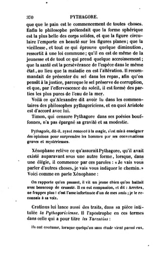 370 PYTHAGORE. 
que que le pain est le commencement de toutes choses. 
Enfin le philosophe prétendait que la forme sphérique 
est la plus belle des corps solides, et que la figure circu­laire 
remporte en beauté sur les figures planes ; que îa 
vieillesse, et tout ce qui éprouve quelque diminution, 
ressortit à une loi commune ; qu'il en est de même de la 
jeunesse et de tout ce qui prend quelque accroissemest ; 
que la saoté est la persévérance de l'espèce dans le même 
état, au lieu que la maladie en est l'altération. Il recom­mandait 
de présenter du sel dans les repas, afin qu'on 
pensât à la justice, parceque le sel préserve de corruption, 
et que, par l'effervescence du soleil, il est formé des par­ties 
les plus pures de l'eau de la mer. 
Voilà ce qu'Alexandre dit avoir lu dans les commen­taires 
des philosophes pythagoriciens, et en quoi Aristote 
est d'accord avec lui. 
Timon, qui censure Pythagore dans ses poésies bouf­fonnes, 
n'a pas épargné sa gravité et sa modestie. 
Pythagore* dit-il, ayant renoncé à la magie, s'est misa enseigner 
des opinions pour surprendre les hommes par ses conversations 
graves et mystérieuses. 
Xénophane relève ce qu'assurait Pythagore, qu'il avait 
existé auparavant sous une autre forme, lorsque, dans 
une élégie, il commence par ces paroles : a Je vais vous 
parler d'autres choses, je vais vous indiquer le chemin.» 
Voici comme en parle Xénophane : 
On rapporte qu'en passant,, il fit un jeune chien qu'on battait 
avec beaucoup de cruauté. Il en eut compassion, et dit : Arrêtes, 
ne frappes plus ! c'est l'âme infortunée d'un de mes amis ; je le re­connais 
à sa voix. 
Cratious lui lance aussi des traits, dans sa pièce inti­tulée 
la Pythagoricienne. Il l'apostrophe en ces termes 
dans celle qui a pour titre /es Tarenlins : 
Ils ont coutume, ïorscjue quelqu'un sans étude vient parmi c»uif 
 