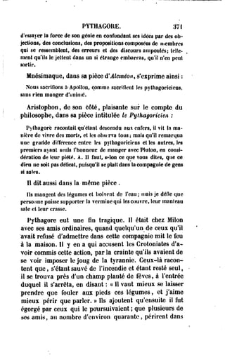 PYTHAGORE. 371 
d'essayer la force de son génie en confondant ses idées par des ob­jections, 
des conclusions, des propositions composées de membres 
qui se ressemblent, des erreurs et des discours ampoulés; telle­ment 
qu'ils Se jetteut dans un si étrange embarras, qu'il n'en peut 
sortir. 
Mnésiroaque, dans sa pièce d'Alcméon, s'exprime ainsi : 
Nous sacrifions à Apollon, comme sacrifient les pythagoriciens, 
sans rien manger d'animé. 
Aristophon, de son côté, plaisante sur le compte du 
philosophe, dans sa pièce intitulée le Pythagoricien : 
Pjfbagorë racontait quêtant descendu aui enfers, il vit Sa ma­nière 
de fifre des mort?, et les observa tous ; mais qu'il remarqua 
une graride différence entre les pythagoriciens et les autres, les 
premiers ayant seuls l'bonneur de manger a?ee Platon, en consi­dération 
de leur piété. A. Il faut, st-lon ce que fous dites, que oe 
dieu ne soit pas délicat, puisqu'il se plaît dans Sa compagnie de gens 
si sales. 
Il dit aussi dans la même pièce . 
Ils mangent des légumes et boivent de l'eau; niais je défle que 
personne puisse supporter la vermine qui les couvre, leur manîeau 
sale et leur crasse. 
Pytbagore eut une fin tragique. 11 était chez Milon 
avec ses amis ordinaires, quand quelqu'un de ceux qu'il 
'avait refusé d'admettre dans cette compagnie mit le feu 
à la maison. Il y en a qui accusent les Crotoniates d'a­voir 
commis cette action, par la crainte qu'ils avaient de 
se voir imposer le joug de la tyrannie. Ceux-là racon­tent 
que, s'étantsauvé de l'incendie et étant resté seul, 
il se trouva près d'un champ planté de fèves, à l'entrée 
duquel il s'arrêta, en disant : ce II vaut mieux se laisser 
prendre que fouler aux pieds ces légumes, et j'aime 
mieux périr que parler. » Ils ajoutent qu'ensuite il fut 
égorgé par ceux qui le poursuivaient ; que plusieurs de 
ses amis, au nombre d'environ- quarante, périrent dans 
 