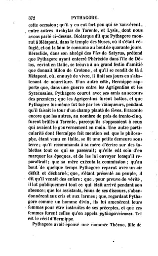 372 PYTHAGORE. 
cette occasion ; qu'il y en eut fort peu qui se sauvèrent » 
entre autres Archytas de Tarente, et Lysis,,dont nous 
avons parlé ci-dessus. Dicéarque dit que Pythagore mou­rut 
à Métapont, dans le temple des Muses, où il s'était ré­fugié, 
et où la faim le consuma au bout de quarante jours, 
lléraclide, dans son abrégé des Vien de Satyrus, prétend 
que Pythagore ayant enterré Phérécide dans l'île de Dé-los, 
revint en Italie, se trouva à un grand festin d'amitié 
que donnait Milon de Crotooe, et qu'il se rendit de là à 
Métapont, où, ennuyé de vivre, il finit ses jours en s'abs-tenant 
de nourriture. D'un autre côté, Hermippe rap­porte 
que, dans une guerre entre les Agrigentins et les 
Syracusains, Pythagore courut avec ses amis au secours 
des premiers; que les Agrigentins furent battus, et que 
Pythagore lui-même fut tué par les vainqueurs, pendant 
qu'il faisait le tour d'un champ planté de fèves. Il raconte 
encore que les autres, au nombre de près de trente-cinq, 
furent brûlés à Tarente, parcequ'ils s'opposaient à ceux 
qui avaient le gouvernement en main. Une autre parti­cularité 
dont Hermippe fait mention est que le philoso­phe, 
étant venu en Italie, se fît une petite demeure sous 
terre ; qu'il recommanda à sa mère d'écrire sur des ta­blettes 
tout ce qui se passerait; qu'elle eût soin d'en 
marquer les époques, et de les lui envoyer lorsqu'il re­paraîtrait 
; que sa mère exécuta la commission ; qu'au 
bout 'de quelque temps Pythagore reparut avec un air 
défait et décharné; que, s'étant présenté au peuple, il 
• dit qu'il venait des enfers ; que, pour preuve de vérité, 
il lut publiquement tout ce qui était arrivé pendant son 
absence ; que les assistants, émus de ses discours, s'aban­donnèrent 
aux cris et aux larmes ; que, regardant Pytha­gore 
comme un homme divin, ils lui amenèrent leurs 
- femmes pour être instruites de ses préceptes, et que ces 
femmes furent celles qu'on appela pythagoriciennes. Tel 
est le récit d'Hermippe. 
Pythagore avait épousé une nommée Théano, fille de 
 