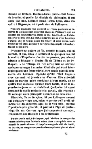 PYTHAGORE. 37.1 
Brootio de Crotone. D'autres disent qu'elle était femme 
de Brootio, et qu'elle fut disciple du philosophe. Il eut 
aussi une fille, oommée Damo/selon Lysis, dans sou 
épftre à Hipparque, où il parle ainsi de Pythagore : 
Plusieurs personnes vous accusent de rendre publiques les lu­mières 
de Sa philosophie, contre Ses ordres de Pythagore, qui, en 
confiant ses commentaires à Dam© sa fille, lut défendit de tes lais­ser 
sortir deches elle. En-effet, quoiqu'elle pût en avoir beaucoup 
d'argent, elle ne voulut jamais les vendre, et aima mieui, toute 
femme qu'elle était, préférer à la richesse la pauvreté et Ses eihor-tatioos 
de son père. 
Pythagore eut encore uo fils, oommé Télauge, qui lut 
succéda, et qui, seloo le sentiment de quelques uns, fut 
le maître d'Empédocle. On cite ces paroles, que celui-ci 
adressa à Télauge : « Illustre fils de Tbéaoo et de Py­thagore. 
» Ce Télauge n'a.rien écrit; mais on attribue 
quelques ouvrages à sa mère. C'est elle qui, étant Inter­rogée 
quand une femme devait être censée pure du com­merce 
des hommes, répondit qu'elle Fêtait toujours 
avec son mari, et jamais avec d'autres. Elle eihortait 
aussi les mariées qu'on conduisait à leurs maris 9 de ne 
quitter leur modestie .qu'avec leurs habits, et de la re­prendre 
toujours en se rhabillant. Quelqu'un lui ayant 
demandé de quelle modestie elle parlait, elle répondit : 
De celle qui est la principale distinction de mon sexe. 
Héraclide, fils de Sérapion, dit que Pythagore mourut 
âgé de-quatre-vingts ans, selon le partage qu'il avait lui-même 
fait des différents âges de la vie; mais, suivant 
l'opinion la plus générale, il parvint à l'âge de quatre-vingt- 
dii ans. Ces vers, que j'ai composés à son sujet, 
contiennent des allusions à ses sentiments : 
Te nfes pas le sent, ê Pythagore, qui t'abstiens de manger des 
choses animées; nous faisons la même chose : car qui de nous se 
nourrit de pareils aliments? Lorsqu'on mange du rôti, du bouilli, 
on du salé, ne mange-t-on pas des choses qui n'ont plus si vie ni 
sentiment ? 
r>2 
 