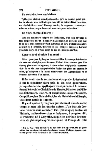 374 PYTHAGORE. 
En ¥oki d'autres semblables : 
Pythagore était si grand philosophe, qu'il ne foulait point goû­ter 
de viande, sous prétexte que c'eût été un crime. D'où fient donc 
en répalait-il s«s amis? Étrange manie, de regarder comme per­mis 
ans autres ce que l'on croit maufais pour soi-même! 
En voici encore d'autres : 
Veut-on connaître l'esprit de Pythagore, que Ton enfisage la 
face empreinte sur le 4 bouclier d'Euphorbe. 11 prétend que c'est 
là ce qu'il était lorsqu'il fifait autrefois, et qu'il n'était point alors 
ce qu'il est à présent. Traçons ici ses propres paroles : Lorsqae 
j'existais alors, je n'étais point ce que je suis aujourd'hui. 
Ceux-ci font allusion à sa mort : 
Hélas l pourquoi Pytfaagore honore-t-il les fores au point de mou­rir 
a?ec ses disciples pour l'amour d'elles? 11 se trouve près «Fou 
champ planté de ce légume ; il aime mkui négliger la consens-lion 
de sa fie, par scrupule de les fouler aui pieds en prenant la 
faite, qu'échapper à la main meurtrière des Agrigeotins en se 
rendant coupable d'un crime. 
Il Ëorissait vers la soixantième olympiade. L'école dont 
il fut le fondateur dura près de dix-neuf générations, 
puisque les derniers pythagoriciens que connutÀristoxène 
furent Xénophile Gbalcidien deTbraee, Pbanton de Phlia-sie, 
Écbecrates, Dioclès, et Polymneste, aussi Phliasiees. 
Ces philosophes étaient'disciples de PMlolaûs et d'Euryte, 
tous ûeut natifs de Tarente. 
Il y eut quatre Pythagores qui vécurent dans le môme 
temps, et non loin les uns des autres. L'un était de Cro-tone, 
homme d'un caractère fort tyrannique ; l'autre, de 
Phliasie, maître d'exercices et baigneur, à ce qu'on dit; 
le troisième, né à Zacyntbe, auquel on attribue des mys­tères 
de pbilosopbie qu'il enseignait, et l'usage de cette 
1 11 y a. Regardez lemiliiwdu bouclier ttEuphorbe. Oadktqatk 
m'ûim des boncliers était relevé en bosse. Le sens d'ailleurs dosas I esa» 
ualtre qu'on voyait sur celui-ci les traits d'Euphorbe. 
 