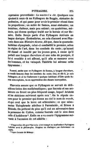 PYTHAGORE. - 375 
expression-proverbiale : Le maître l'a dit. Quelques uns 
ajoutent à ceux-là un Pythagore de Reggio, statuaire de 
profession, et qui passe pour avoir le premier réussi dans 
les proportions ; un autre de Samos, aussi statuaire ; un 
troisième, rhéteur, mais peu estimé ; un quatrième, mé­decin, 
qui donna quelque traité sur la hernie et sur Ho­mère. 
Enfin Denys parle d'un Pythagore écrivain en 
langue dorique. Ératosthène, en cela d'accord avecPha-" 
vorin dans son Histoire Mver$et dit que, dans la quarante-huitième 
olympiade, celui-ci combattit le premier, selon 
les règles de l'art, dans les combats du ceste ; qu'ayant 
été chassé et insulté par les jeunes gens, à cause qu'il 
portait une longue chevelure et une robe de. pourpre, il 
fut si sensible à cet affront, qu'il alla se mesurer avec 
des hommes, et les vainquit.- Théétète lui adresse cette 
épigramme : 
Passant, sache que ce Pythagore de Samos, à îoogue chevelure, 
se rendit fàmeai dans les combats du ceste. Oui, te dit-il, je suis 
Pythagore ; et si tu t'informes à quelque habitant d*Ëlée quels fu­rent 
mes exploits, tu en apprendras des choses Incroyables. 
Phavorin assuré que ce Pythagore se servait de défi­nitions 
tirées des mathématiques ; que Socrate et ses sec­tateurs 
en firent un plus fréquent usage, lequel Aristote 
et les stoïciens suivirent après eux1. On le répute en­core 
pour le premier qui donna au ciel le nom de. monde f 
et qui crut que la terre est orbiculaire ; ce que néan­moins 
Théopbraste attribue à Parménide, et Zenon à 
Hésiode. On prétend de plus qu'il eut un adversaire dans 
la personne de Cydon, comme Socrate eut le sien dans 
celle d'Antidocus2. Enfin on a vu courir répigramme sui­vante 
à l'occasion de cet athlète : 
• FuugerotUs dit que Phavorin s'est trompé en confondant Pythagore 
l'athlète a?ee le philosophe. Diogèoe ne distingue pas clairement ces 
sujets. 
s Voyci la note de Ménage 
 