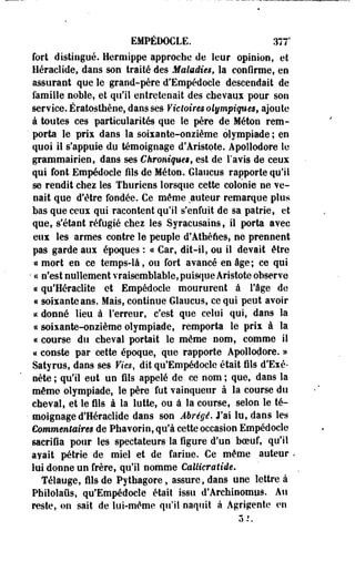 EMPÉDOCLE. 377' 
fort distingué. Hermippe approche de leur opinion, et 
Héraclide, dans son traité des Maladies, la confirme, en 
assurant que le grand-père d'Empédocle descendait de 
famille noble, et qu'il entretenait des chevaux pour son 
service. Ératosthène, dans ses Victoires olympiques, ajoute 
à toutes ces particularités que le père de Méton rem- 
' porta le prix dans la soixante-onzième olympiade ; en 
quoi il s'appuie du témoignage d'Aristote. Apollodore le 
grammairien, dans ses Chroniqm$f est de l'avis de ceux 
qui font Empédocle fils de Méton. Glaucus rapporte qu'il 
se rendit chez les Thuriens lorsque cette colonie ne ve­nait 
que d'être fondée. Ce même auteur remarque plus 
bas que ceux qui racontent qu'il s'enfuit de sa patrie, et 
que, s'étant réfugié chez les Syracusains, il porta avec 
eux les armes contre le peuple d'Athènes, ne prennent 
pas garde aux époques : « Car, dit-il, ou il devait être 
ce mort en ce temps-là, ou fort avancé en âge ; ce qui 
• a n'est nullement vraisemblable, puisque Àristote observe 
« qu'Heraclite et Empédocle moururent à l'âge de 
« soixante ans. Mais, continue Glaucus, ce qui peut avoir 
ce donné lieu à Terreur, c'est que celui qui, dans la 
« soixante-onzième olympiade, remporta le prix à la 
ce course du cheval portait le même nom, comme il 
« coeste par cette époque, que rapporte Apollodore. » 
Satyrus, dans ses Vies, dit qu'Empédocle était fils d'Exé* 
nète; qu'il eut un fils appelé de. ce nom; que, dans la 
même olympiade, le père fut vainqueur à la course du 
cheval, et le fils à la lutte, ou à la course, selon le té­moignage 
d'Héraclide dans' son Abrégé. J'ai lu, dans les 
Commentaires de Phavorio, qu'à cette occasion Empédocle 
sacrifia pour les spectateurs la figure d'un boeuf, qu'il 
ayait pétrie de miel et de farine. Ce même auteur , 
lui donne un frère, qu'il nomme Callicratide. 
Télauge, fils de Pythagore, assure, dans une lettre à 
Philolaus, qu'Empédocle était issu d'Archinomus. Au 
reste, on sait de lui-même qu'il naquit à Agrigente en 
3- 
 