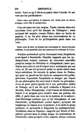378 EMPÉDOCLE. 
Sicile. Voici ce qu'il dit de sa patrie dans Teiorde de ses 
vers sur les purifications : 
Cfaers amis, qui hâbilei la fameuse cité située près du fleuve 
Acragas, celle fille §1 considérable. 
C'en est assez sur son origine. Tiroée raconte dans son 
neuvième livre qu'il fut disciple de Pythagore ; mais 
qu'ayant été surpris, comme Platon, dans ne larcin de 
papiers, il ne fut plus admis aux conversations de ce 
philosophe. C'est de lui qu'Empédocle parle dans ces 
vers : 
Entre oeui-là était UD homme qui connaissait les choses les plus 
sublimes, ei qui possédait plus que personne les richesses de fume. 
D'autres prétendent qu'en s'énonçaat ainsi» Empédocle 
avait égard à Parménide. Néanthe rapporte que les py­thagoriciens 
avaient coutume de converser ensemble 
jusqu'au temps de Pfailolaus et d'Empédocle ; mais que, 
depuis que celui-ci eut divulgué leurs sentiments par ses 
vers, on fit une loi qu'aucun poète ne serait admis dans 
leurs entretiens. Oo raconte la même chose de Platon, 
qui pour un pareil cas fut exclu du commerce des pytha­goriciens. 
Cependant Empédocle ne désigne pas lequel 
de ces philosophes fut celui dont il étudia les préceptes; 
et oo ne peut guère ajouter foi à une prétendue épttre-de 
Télauge, où il est dit qu'il s'attacha à Hippasè et à 
Brontin. Selon Tfaéophraste, il fut l'émule de Parménide, 
lequel il se proposa pour modèle dans ses poésies. En 
effet, il parle dans ses vers de la doctrine de la nature ; 
mais Hermippe soutient que ce fut Xénophane, et non. 
Parménide, qu'Empédocle youliit égaler; qu'ayant été 
longtemps en liaison avec le premier, il en imita le génie 
poétique, et qu'ensuite il fréquenta les pythagoriciens.. 
Alcidamas, dans sa Physique, rapporte que Zenon et Em­pédocle 
prirent dans le même temps les instructions de 
Parménide; mais qu'après s'être séparés, Zenon continua* 
 