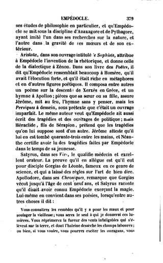 EMPÉDOCLE. 379 
ses études de philosophie en particulier, et qu'Empédo-cle 
se mit sous la discipline d'Aoaxagore et dePytfaagore, 
ayant imité Fun dans ses recherches sur la nature, et 
l'autre dans , la gravité • de ses moeurs et de son ex­térieur. 
* Aristote, dans son ouvrage intitulé 'e Sophùte, attribue 
à Empédocle l'invention de la rhétorique, et donne celle 
de la dialectique à Zenon. Dans son livre des Poëie$f il-dit 
qu'Empédocle ressemblait beaucoup à Homère, qu'il 
avait l'élocution forte, et qu'il était riche en métaphores 
et en d'autres figures poétiques. 11 composa entre autres 
un poème sur la descente de Xerxès en Grèce, et un 
hymne à Apollon ; pièces que sa soeur ou sa fille, assure 
Jérôme, mit au feu, l'hymne sans y penser, mais les 
Persiqms à dessein, sous prétexte que c'était un ouvrage 
imparfait. Le même auteur veut qu'Empédocle ait aussi 
écrit des tragédies et des ouvrages de politique ; niais 
Héraclide ? fils de Sérapion, prétend que les tragédies 
qu'on lui suppose sont d'un autre. Jérôme atteste qu'il 
lui en est tombé quarante-trois entre les mains, et Néan-the 
certifie avoir lu des tragédies faites par Empédocle 
dans le temps de sa jeunesse. 
Satyrus, dans ses P/e-s le qualifie médecin et excel­lent 
orateur. La preuve qu'il en allègue est qu'il eut 
pour disciple Gorgias de Léonte, fameux en ce genre de 
science, et qui a laissé des règles sur Fart de bien dire. 
Apollodore, dans ses Chroniques, remarque que Gorgias 
vécut jusqu'à Fâge de cent neuf ans, et Satyrus raconte 
qifil disait-avoir connu Empédocle exerçant la magie. 
Lui-même en convient dans ses poésies, lorsqu'entre au­tres 
choses il dit ; 
Vous connaîtrez les remèdes qu'il y a pour les maw et pour 
soulager la vieillesse ; fous serez le seul à qui je donnerai ces lu­mières. 
Vous réprimerez la fureur des vents infatigables qui s'é­lèvent 
sur la terre, et dont l'haleine dessèche les champs labourés ; 
ou bien, si vous voulez, vous pourrez exciter les ouragans, vous 
 