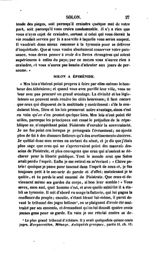 SOLON. m 
tende des pièges, soit pareeqn'il craindra quelque mal de ?otre 
part, soit pareequ'il vous croira condamnable. 11 n'y a rien que 
? dus n'ayez injet de craindre, surtout si celui qui ? ous ôterait la 
wîe rendait service par là à une fille à laquelle vous séries suspect. 
Il vaudrait donc mieux renoncer à la tyrannie pour se délivrer 
d'inquiétude. Que si vous voulez absolument conserver votre puis­sance, 
vous devez penser à avoir des forces étrangères qui soient 
supérieures à celles du pays; par ce moyen vous n'aurez rien à 
craindre, et vous n'aurei pas besoin d'attenter aux jours-de per­sonne. 
» 
SOLON A ÉPIMÉN1DE. 
« Mes lois n'étaient point propres à faire par elles-mêmes le bon­heur 
des Athéniens; et quand vous avez purifié leur ville, vous ne 
leur avez pas procuré un grand avantage. La divinité et les légis­lateurs 
ne peuvent seuls rendre les eilés heureuses ; il faut encore 
- que ceux qui disposent de îa multitude y contribuent : s'ils la con­duisent 
bien, Dieu et les lois procurent notre avantage, sinon c'est 
en vain qu'on s'en promet quelque bien. Mes lois n'ont point été 
utiles, parceque les principaux ont causé le préjudice de la répu­blique 
en _ n'empêchant point Pisistrate d'envahir la souveraineté. 
Je ne fus point cru lorsque je présageais l'événement; on ajouta 
plus de foi à des discours flatteurs qu'à des avertissements sincères. 
Je quittai donc mes armes en sortant du sénat, et je dis que j'étais 
plus sage que ceux qui ne s'apercevaient point des mauvais des­seins 
de Pisistrate, et plus courageux que ceux qui n'osaient se dé­clarer 
pour la liberté publique. Tout le monde crut que Solon 
avait perdu l'esprit. Enfin je me relirai en m'écriant : • Chère pa­trie 
! quoique je passe pour insensé dans l'esprit de ceux-ci, je fus 
toujours prêt à te secourir de parole et d'effet ; maintenant je te 
quitte* et tu perds le seul ennemi de Pisistrate. Que ceux-ci de­viennent 
même ses gardes du corps, si bon leur semble ! » Tous 
savez, mon ami, quel homme c'est, et avec quelle subtilité il a éta­bli 
sa tyrannie. Il mit d'abord en usage îa flatterie, qui lui gagna la 
confiance du peuple; ensuite, s* étant blessé lui-même, iî parut de­vant 
le tribunal des juges héliens1, en se plaignant d'avoir été mal­traité 
par ses ennemis, et demandant qu'on lui donnât quatre cents 
jeunes gens pour sa garde. En vain je me récriai contre sa*de- 
1 Le plus grand tribunal d*Athènes, il y avait quelquefois quinze cents 
juges. Harpocrathn, Ménage, Antiquités-grecques, partie II, ch. 15. 
 