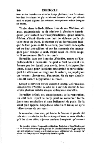 380 EMPÉDOCLE. 
ferez naître la sécheresse dans les temps pluvieux, vous ferez tom­ber 
dans les saisons les plus arides ces torrents d'eau qui déraci­nent 
les arbres et gâtent les moissons; ?ous pourrez même évoquer 
les morts. 
Timée, dans le dix-huitième livre de ses Histoires, dit 
aussi qu'Empédoeie se fit admirer à plusieurs égards : 
qu'un jour surtout les vents périodiques, qu'on nomme 
étésiem, s'étant élevés avec tant de violence qu'ils gâ­taient 
tous les fruits, il ordonna qu'on écorchât des ânes, 
que de leur peau on fît des outres, qu'ensuite on les pla­çât 
au haut des collines et sur les sommets des monta­gnes 
pour rompre le vent, lequel cessa en effet ; ce qui 
le fit surnommer Maître des vents. 
Héraelide, dans son livre des Maladies, assure qu'Em­pédoele 
dicta à Pausanias- ce qu'il a écrit touchant une 
femme que Ton tenait pour morte. Selon Aristippe et Sa­tyres, 
il avait pour Pausanias une amitié si particulière, 
qu'il lui dédia son ouvrage sur la nature, en%employant 
ces termes : Écoute-moi, Pausanias, fils du sage Ânehite. 
Il lui fit encore l'épigramme suivante : 
Gela est la patrie du célèbre disciple d'Esculapc ; de Pausanias, 
surnommé fils d'ADchiie; de celui qui a sauvé du pouToir de Pro-serpine 
plusieurs malades attaqués de langueurs mortelles. 
Héraclide définit cet empêchement de la respiration, 
un état dans lequel le corps peut se conserver trente 
jours saos respiration et sans battement de pouls. De là 
vient qu'il appelle Empédocle médecin et devin; ce qu'il 
infère encore de ces vers : 
Je vous salue, chers amis, qui habitez la fameuse et grande cité 
près des rives dorées du fleuve Acraga^ ! Vous ne vous attache* 
qu'à des choses utiles, et je vous parais un Dieu plutôt ' qu'un mor- 
4 La version latine, FoageroSles et Boiîeau font dire à'Empédocle qu'il 
rat on dieu ; mais outre que le grec ne dîî pas absolument cela, je ne penne 
pa< que jamais penonne se soit sérieusement dit immortel. Ménage ex" 
plique cela des progrès d'Empédode dans la sagesse. 
 