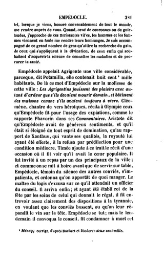 EMPÉDOCLE. 3SI 
ici, lorsque je ïiens, hoaoré €on?enablenient de tout le monde, 
me rendre auprès de ions. Quand, orné de couronnes on de guir­landes, 
j'approche de ces florissantes iires, les hommes et les fem­mes 
Tiennent es foule me rendre leurs hommages. Je suis accom­pagné 
de ce grand nombre de gens qu'attire la recherche du gain, 
de ceux qui s'appliquent à la difinatlon, de cetu enfin qui sou­haitent 
d'acquérir la science de connaître les maladies et de pro­curer 
Sa santé. 
Empédocle appelait Agrigente une Tille considérable, 
pareeque, dit Potamiila, elle contenait huit ce ni ' mille 
habitants. De là ce mot d'Empédocle sur la mollesse de 
cette ville : Les Âgrigentim jouissent des plaisirs mec au­tant 
d'ardeur que s'ils devaient mourir demain, et bâtissent 
des maisons comme s'ils avaient toujours a vivre, Cléo-raène, 
chantre de vers héroïques, récita à Olympie ceux 
qu'Empédocle fit pour Fosage des expiations, comme le 
rapporte Ptaavorin dans ses Commentaires, Aristote dit 
qu'Empédocle avait, de 'généreux sentiments, et qu'il 
était si éloigné de tout esprit de domination, qu'au rap­port 
de Xantbus, qui vante ses qualités, la royauté lui 
ayant été offerte, Il la refusa par prédilection pour une 
condition médiocre. Timée ajoute à ce trait le récit d'une 
occasion où il fit voir qu'il avait le coeur populaire. 11 
fut invité à un repas par un des principaux de la ville ; 
et comme on se mit à boire avant que de servir sur table, 
Empédocle, témoin du silence des autres conviés, s'im­patienta, 
et ordonna qu'on apportât de quoi manger. Le 
maître du logis s'excusa sur ce qu'il attendait un officier 
du conseil. Il arriva enfin ; et ayant été établi roi de la 
fête par les soins de celui qui donnait le régal, il fit en­trevoir 
assez clairement des dispositions à la tyrannie, 
en voulant que les conviés bussent, ou qu'on leur ré­pandit 
le vin sur la tête. Empédocle se tut; mais le len­demain 
il convoqua le conseil, fit condamner à mort cet 
1 Ménsge corrige, d'après Bodiart et Dlotlore : deux cent mille. 
 