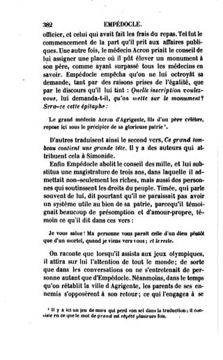 382 EMPÉDOCLE. 
officier, et celui qui avait fait les frais du repas. Tel fut le 
commencement de la part qu'il prit aux affaires publi­ques. 
Une autre fois, le médecin Acron priait le conseil de 
lui assigner une place où il pût élever un monument à 
son père, comme ayant surpassé tous les médecins en 
savoir. Empédocle empêcha qu'on ne lui octroyât sa 
demande, tant par des raisons prises de l'égalité, que 
par le discours qu'il lui tint : Quelle inscription voulez-vont, 
lui demanda-t-il, qu'on mette sur h monument*! 
Sera-ce cette épitaphe : 
Le grand médecin Acron d'Agrigcnte, fils d'un père célèbre, 
repose ici sous îe précipice de sa glorieuse pairie  
D'autres traduisent ainsi le second vers, Ce grand tom­beau 
contient une grande tête. 11 y a des auteurs qui at­tribuent 
cela à Simonide. 
Enfin Empédocle abolit le conseil des mille, et lui sub­stitua 
une magistrature de trois ans, dans laquelle il ad­mettait 
non-seulement les riches, mais aussi des person­nes 
qui soutinssent les droits du peuple. Timée, qui parle 
souvent de lui, dit pourtant qu'il ne paraissait pas avoir 
un système utile au bien de sa patrie, parcequ'il témoi­gnait 
beaucoup de présomption et d'amour-propre, té­moin 
ce qu'il dit dans ces vers : 
Je vous salue ! Ma personne fous parait eelte d'un dieu plutôt 
que d'un mortel, quand je tiens ?ers îOOS ; et le reste. 
On raconte que lorsqu'il assista aux jeux olympiques, 
il attira sur lui l'attention de tout le monde; de sorte 
que dans les conversations on ne s'entretenait de per­sonne 
autant que d'Empédocle. Néanmoins, dan's le temps 
qu'on rétablit la ville d Agrigente, les parents de ses en­nemis 
s'opposèrent à son retour ; ce qui l'engagea à se 
4 il y a ici on jeu de mots qui perd mn se! dans la traduction j il con­siste 
en ce que ïe mot de gravé est répété plusieurs fois. 
 