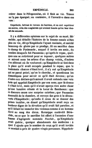 EMPÉDOCLE. 383 
retirer daos le Péloponnèse, où il finit sa vie. Timon 
ne Fa pas épargné; au contraire, il l'invective dans ces 
vers : 
Empédocle, hérissé de termes do barreau» et eu ceei supérieur 
mu autres, créa des magistrats qui avaient besoin qu'on leur don­nât 
des seconds. 
11 y a différentes opinions sur le sujet de sa mort. Hé-' 
raclide, qui détaille l'histoire de la femme censée n'être 
plus en vie, dit qu'Empédocle l'ayant ranimée, et mérité 
beaucoup de gloire par ce prodige, fit un sacrifice dans 
le champ de Pysianacte, auquel il invita.ses amis, du 
nombre desquels fut Pausanias ; qu'après le repas, quel­ques 
uos se retirèrent pour se reposer, quelques autres 
se mirent sous les arbres d'un champ voisin^ d'autres 
s'en allèrent où ils voulurent ; qu'Empédocle se tint dans 
la place qu'il avait occupée pendant le repas; que le 
lendemain chacun s'étant levé, il n'y eut qu'Empédocle 
qui ne parut point ;"'qu'on le chercha, et questionna les 
domestiques pour savoir ce qu'il était devenu; qu'un 
d'entre eux déclara qu'à minuit il avait entendu une voix 
forte qui appelait Empédoele par son nom ; que là-dessus 
il s'était levé, mais qu'il n'avait aperçu rien autre chose 
qu'une lumière céleste et la lueur de lambeaux : que 
ee discours causa une surprise extrême ;. que Pausanias 
descendit de la chambre, et envoya des gens à la décou­verte 
d'Empédocle ; qu'enfin il. cessa de se donner des 
peines inutiles, en disant qu'Empédocle avait reçu un 
bonheur digne de la dévotion qu'il avait fait paraître, et 
qu'il fallait lui. immoler des victimes comme à un homme 
élevé au rang des dieux. Hermippe contredit Héra-ctide, 
en ce que le sacrifice fut offert à l'occasion d'une 
.femme d'Agrigente nommée Panthée, qu'Empédocle 
ftvait guérie, quoique abandonnée des médecins : à 
quoi il ajoute que le nombre de ceux qu'il avait invités 
se montait à près de quatre-vingts personnes. Hippobote i 
 