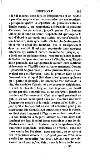 EMPÉDOCLË. 385 
« là? Il mourut donc dans le Péloponnèse; et on ne doit 
« pas être surpris si on ne rencontre pas son sépulcre, 
ce puisqu'on ignore la sépulture de plusieurs autres. » 
Timée conclut, en reprochant à Héraclide la coutume 
d'avancer des paradoxes, jusqu'à parler d'un homme 
tombé de la lune en terre. Hippobote dit qu'Empédoele 
eut d'abord à Agrigente une statue couverte'dressée à 
son honneur f mais qu'ensuite elle fut placée découverte 
vis-à-vis le sénat des Romains, qui la transportèrent 
dans cet endroit. Il est aussi représenté dans quelques 
tableaux, qui existent encore. Néanthe de Cyzique, qui 
a écrit sur les pythagoriciens, rapporte qu'après la mort 
de Méton, la tyrannie commença à s'établir, et qu'Empé­docle 
persuada aux Agrigentins de calmer leurs séditions 
et de conserver l'égalité dans leur gouvernement. Comme 
il possédait de gros biens, il dota plusieurs filles qui n'en 
avaient pas ; et Phavorin, dans le premier livre de ses 
Commentaires, dit qu'il était dans une si grande opulence 
qu'il portait la pourpre', un ornement d'or autour de la 
tête, des sandales d'airain, et une couronne delphienne. 
Il avait la chevelure longue, l'air imposant, se faisait 
suivre par des domestiques, et ne changeait jamais de 
manière et d'arrangement. C'est ainsi qu'il paraissait en 
public, et l'on remarquait dans son maintien une sorte 
d'apparence royale qui le rendait respectable. Enfin, un 
jour qu'il se transportait en chariot à Messine pour y as­sister 
à une fête solennelle, il tomba, et se cassa la cuisse, 
accident dont il mourut à l'âge de soisante-dix-sept ans. 
Il a son tombeau à 'Mégare. Aristote est d'un autre avis 
touchant son âge. Il ne lui donne que soixante ans de vie, 
d'autres cent neuf. Il florissait vers la quatre-vingt-quatrième 
olympiade. Démétrius de Trézène, dans son 
livre contre les Sophistes, nous apprend , en se servant 
des expressions d'Homère, qu'ayant pris un licou, il se 
pendit ê un cornouiller fort haut, afin que son ame de­scendit 
de là aux enfers. Mais, dans la lettre de Télange, 
 