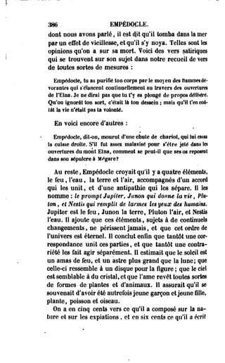 386 EMPÉDOCLE. 
dont nous avons parlé ; il est «P qu'il tomba dans la mer 
par un effet de vieillesse, et qu'il s'y noya. Telles sont les 
opinions qu'on a sur sa mort, foici des vers satiriques 
qui se trouvent sur son sujet dans notre recueil de Yen 
de toutes sortes de mesures : 
Empédocle, tu as purifié ton corps parle moyen des flammes dé­vorantes 
qui s'élancent continuellement au Ira?ers des ouvertures 
de l'Etna. Je ne dirai pas que tu t'y es plongé de propos déliSiéré. 
Qu'on ignorât ton sort, c'était là ton dessein ; mais qu'il t'en coû­tât 
Sa fie n'était pas ta volonté. 
En voici encore d'autres : 
Empédocle, dit-on, mourut d'une chute de chariot, qui lui cassa 
Sa cuisse droite. S'il fut assez malavisé pour s'être jeté dans les 
ouvertures du mont Etna, comment se peut-il que ses os reposent 
dans son sépulcre à M«*gare? 
Au reste, Empédocle croyait qu'il y a quatre éléments, 
le feu, l'eau, la terre et l'air, accompagnés d'un accord 
qui les unit, et d'une antipathie qui les sépare. Il les 
nomme : le prompt Jupiter, Junon qui donne la vie, Plu-ton, 
et Nesti* qui remplit de larmes les yeux des humaim* 
Jupiter est le feu, Junon la terre, Piuton l'air, et Nestis 
l'eau. Il ajoute que ces éléments, sujets à de continuels 
changements, ne périssent jamais, et que cet ordre de 
l'univers est éternel. 11 conclut enfin que tantôt une cor­respondance 
unit ces parties, et que tantôt une contra­riété 
les fait agir séparément. Il estimait que le, soleil est 
un amas de feu, et un astre plus grand que la lune; que 
celle-ci ressemble à un disque pour la figure ; que le ciel 
est semblable à du cristal, et que Famé revêt toutes sortes 
de formes de plantes et d'animaux. 11 assurait qu'il se 
souvenait d'avoir été autrefois jeune garçon et jeune fille, 
plante, poisson et oiseau. 
On a en cinq cents vers ce qu'il a composé sur la na­ture 
et sur les expiations, et en six cents ce qu'il a écrit 
 