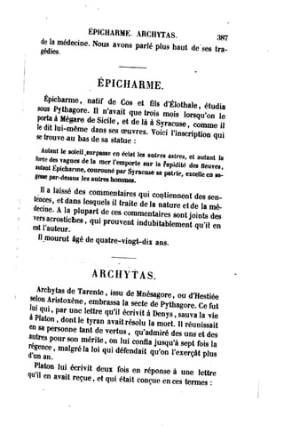 ÉPICHARME. ARCHYTAS. 3S7 
delamédecine. Nous avons parlé plus haut de ses tra- 
| 
ÉPICHARME. 
sou??vZo;p 
nnf ^ °r Ct r,,S d 'É , o t h a , e> « * • • SL?«/g o r e - n navait SiCUe Ct «Ide «e trois U à S*mois racU8e lorsqu'on le 
ÏÏ LfmT ^ ' • « « slee tdriot uluvie--mauê mbaes ddaen ssa ssetsa toeuue v:r es. Voici l',innSsCcTr1iPntt'iooon q„u.,i 
Autant le soleil surpasse en éclat le. autres astres, et autant I, 
u7.nlÉolT ^ k ^ ren,p0rte « la M « taOeuve 
SToïîa n n ! 'M"0 n n éPa rSïracuse sa pawe.etceuecu. ^ 
«esse par-dessus les autres hommes. 
Jci'ÏS d ^ commentaires q«i contiennent des sen-deTe' 
?,*"! T " " traUe de la natore **> 1» mé- 
Sï^ïi??*""C0mmentaires j o i n t s d£ 
r i t e u ï ' ' Pr°UVent indubitable^«t «mil en 
Il mourut âgé de quatre-vingt-dix ans. 
ARCHYTAS. 
sseel oonn AîrnisïtnoxSè nTea, reemnbï r*asiSs8aU l ad es eMctneé Mdeg 0Pryet 'h oaug odr*eH eCs«e éfue t 
P«qiTn ?" ^ éCrîVit à ^ ' ™ÏÎS « naton, dont le tyran avait résolu la mort. Il réunissait 
"«.personne tant de vertus, qu'admiré des £ 5 2 
SrtgLenPoe0, lm?a"lg.r?é éla[ liot,e q'u 0i" d 1éUfein CdOaintf laq Juu'o*n» ul''eà x"eIrç*â «t p*l ulas 
qq«u Uî ? e.n1 Uaiv-a. ,étC rre, Yçui te ,d eetM q ufi° éi st aeint croénPçu° en seenà ce«"s" t>e rlmetetrse : 
 