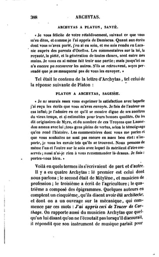 388 - ARCHYTAS. 
ARCHYTAS A PLATON, SANTÉ. 
« Je tons félicite de votre rétablissement, suivant ce que TOUS 
m'en dites, et connue je l'ai appris deDamiseus. Quant aux écriîs 
dont vous m'avez parlé, j'en ai eu sois, et me suis rendu en Luca- 
' nie auprès des parents d'Ocellns. Les commentaires sur la loi, Sa 
royauté, la piété, et îa génération de toutes choses, sont entre mes 
mains. Je vous en ai môme fait tenir une partie ; mais jusqu'ici on 
n'a encore pu recouvrer les autres. S'ils se retrouvent, soyez per­suadé 
que je se •manquerai pas de vous les envoyer. » 
Tel était le contenu de la lettre d'Archytas, tel celui de 
la réponse suivante de Platon : 
PLATON A ARCHYTAS, SAGESSE. 
« Je ne saurais assez vous exprimer la satisfaction avec laquelle 
j'ai -reçu les écrits que vous m'avez envoyés. Je fats de fauteur uo 
cas infini; je l'admire en ce qu'il se montre digue de ses ancêtres 
du vieux temps, et si estimables pour leurs bonnes qualités. On les 
dit originaires de Myra, et du nombre de ces Troyens que Laomé-don 
ameoa avec lui jtous gens pleins de vertus, selon le témoignage 
qu'en rend l'histoire. Les commentaires dont vous me parlez et 
que vous souhaitez ne sont pas encore en assez bon état : n'im­porte, 
je vous les envoie tels qu'ils se trouvent. Nous pensons de 
même l'un et l'autre sur le soin avec lequel ils méritent d'être con­servés 
; aussi n'ai-je rien a vous recommander là-dessus. Je liais : 
portez-vous bien. • 
Voilà en quels termes ils s'écrivaient de part et d'autre. 
Il y a eu quatre Archytas : lé premier est celui doot 
nous parlons ; le second était de Mitylène, et musicien de . 
profession ; le troisième a écrit de 1l'agriculture ; le qua­trième 
a composé des épigrarames. Quelques auteurs en 
comptent un cinquième, qu'ils disent avoir été architecte, 
et dont on a un ouvrage sur la mécanique, qui com­mence 
par ces mots : J'ai appris ceci de Teucer de Car- 
Otage. On rapporte aussi du musicien Archytas que quel­qu'un 
lui disant qu'on ne l'écoutait pas lorsqu'il discourait, 
il répondit que son instrument de musique parlait pour 
 