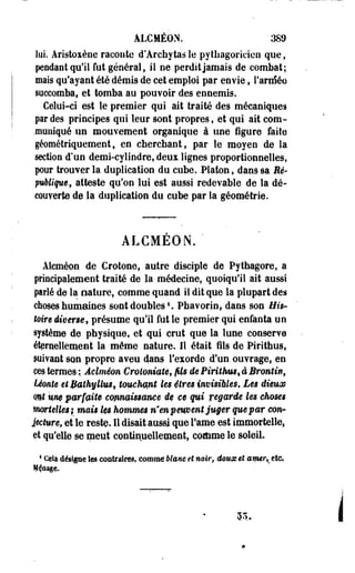ÂLCMÉON. 389 
lui. Aristoxène raconte d'Archytasle pythagoricien que, 
pendant qu'il fut général, il ne perdit jamais de combat; 
mais qu'ayant été démis de cet emploi par envie, l'araféo 
succomba, et tomba au pouvoir des ennemis. 
Celui-ci est le premier qui ait traité des mécanique! 
par des principes qui leur sont propres f et qui ait com- 
.muniqué un mouvement organique à une figure faite 
géométriquement, en cherchant, par le moyen de la 
section d'un demi-cylindre, deux lignes proportionnelles, 
pour trouver la duplication du cube. Platon, dans sa Ré-péMque, 
atteste qu'on lui est aussi redevable de la dé­couverte 
de la duplication du cube par la géométrie. 
ALCMEON. ' 
Alcméon de Crotone, autre disciple de Pytbagore, a 
principalement traité de la médecine, quoiqu'il ait aussi 
parlé de la nature, comme quand il dit que la plupart des 
choses humaines sont doubles1. Phavorin, dans son His­toire 
diverse, présume qu'il fut le premier qui enfanta un 
système de physique, et -qui crut que la lune conserve 
éternellement la môme nature. Il était fils de Pirithus, 
suivant son propre aveu dans l'exorde d'un ouvrage, en 
ces termes ; Âclméon Croloniate9 /Us dePiritkus%àBrontin, 
Uonte et Bathyllust touchant les $îres invisibles. Les dieum 
mt %m parfaite emmïsmme ëç ce qui regarde les choses 
mortelles} mais les hommes n'en peuvent juger que par conr 
lecture, et le reste. Il disait aussi que famé est immortelle, 
et qu'elle se meut continuellement, comme le soleil. 
4 Cela désigne les contraires, comme blanc et noir, doux et amerKttc» 
M^aage. 
£A. 
 
