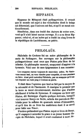 39» HIPPASUS. PHILOLAUS. 
HIPPASUS. 
Hippasus de lié ta pool était pythagoricien. Il croyait 
que le monde est sujet à des vicissitudes dont le temps 
est déterminé, que l'univers est fini, et qu'il se meut con­tinuellement. 
Démétrius, dans son traité des Auteurs de même nom,' 
veut qu'il n'ait laissé aucun ouvrage. Il y a eu deui Hip­pasus; 
celui-ci, et un autre qui a traité en cinq livres de 
la république de Lacédémone, sa patrie. 
PHILOLAUS. 
Philolaûs de Crotone fut un autre philosophe de la 
secte de Pythagore. Ses ouvrages sur la philosophie 
pythagoricienne sont ceux que Platon pria Dion de lui 
acheter. Ce philosophe mourut, soupçonné d'aspirer à la 
tyrannie. Voici une de mes épigrammes à son occasion : 
Les soupçons eurent toujours de mauvaises suites. Ne fisslfi- 
?oos aucun mal, on TOUS tiendra pour coopablef si vous paraisse! 
en faire. Ainsi périt autrefois Philolaûs, par un soupçon qu'il •<*•- 
Inii imposer un rade joug à Crotone as patrie. 
11 était dans l'opinion que tout se fait par le moyen de 
la nécessité et de l'harmonie. Il enseigna le premier que 
la terre se meut cîrculairement; doctrine que d'autres 
attribuent à ïcétas de Syracuse. Il composa un livre que 
. Platon, dit Hermippe d'après quelque écrivain, lorsqu'il 
vint trouver Denys en Sicile, acheta des parents de Phi­lolaûs 
pour la somme de quarante mines d'Alexandrie, 
et qu'il tira de ce livre les matériaux dont il se servit 
pour bâtir son Timée. 
D'autres prétendent que Platon reçut ce livre de DeoySt 
qu'il engagea à accorder la grâce à un jeune homme dis­ciple 
de Philolaiis, lequel il avait condamné à mort Dé- 
 