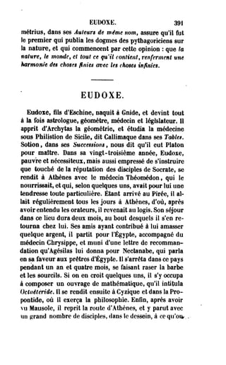 EUDOXE. 391 
métrius, dans ses Auteurs de même nom, assure qu'il fut 
le premier qui publia les dogmes des pythagoriciens sur 
la nature, et qui commencent par cette opinion : que la 
nature, le momie, et tout ce qu'il contient, renferment une 
harmonie des choses finies avec tes chosêi infinies. 
EUDOXE. 
Eudoxe, fils d'Eschine, naquit à Guide, et devint tout 
à la fois astrologue, géomètre, médecin et législateur. Il 
apprit d'Archytas la géométrie, et étudia la médecine 
sous Philistion de Sicile, dit Callimaque dans ses Tables. 
SoMon, dans ses Successions, nous dit qu'il eut Platon 
pour maître. Dans sa vingt-troisième année, Eudoxe, 
pauvre et nécessiteux, mais aussi empressé de s'instruire 
que touché de la réputation des disciples de Socrate, se 
rendit à Athènes avec le médecin Théomédon, qui le 
nourrissait, et qui, selon quelques uns, avait pour lui une 
tendresse toute particulière. Étant arrivé au Pirée, il al­lait 
régulièrement tous les jours à Athènes, d'où, après 
avoir entendu les orateurs, il revenait au logis. Son séjour 
dans ce lieu dura deux mois, au bout desquels il s'en re­tourna 
chez lui. Ses amis ayant contribué à lui amasser 
quelque argent, il partit pour l'Egypte, accompagné du 
médecin Chrysippe, et muni d'une lettre de recomman­dation 
qu'Agésilas lui donna pour Nectanabe, qui parla 
en sa-faveur aux prêtres d'Egypte. Il s'arrêta dans ce pays 
pendant un an et quatre mois, se faisant raser la barbe 
et les sourcils. Si on en croit quelques tins, il s'y occupa 
à composer un ouvrage de mathématique, qu'il intitula 
Octaétéride. Il se rendit ensuite à Cyzique et dans la Pro-pontide, 
où il exerça la philosophie. Enfin, après avoir 
vu Mausole, il reprit la route d'Athènes, et y parut avec 
un grand nombre de disciples, dans le dessein, à ce qu'oie., 
 