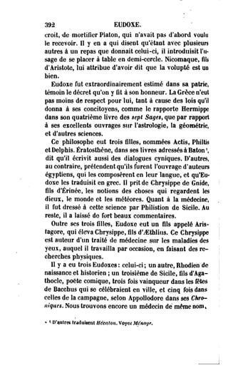 392 _ EUDOXE. 
croit, 'de mortifier Platon, qui n'avait pas d'abord voulu 
le recevoir. Il y en a qui disent qu'étant avec plusieurs 
autres à un repas que donnait celui-ci, il introduisit Tu-sage 
de se placer à table en demi-cercle. Nicomaque, fils 
d'Aristote, lui- attribue d'avoir dit que la volupté est un 
bien. 
Eudoxe fut eitraordinairement estimé dans sa patrie, 
témoin le décret qu'on y fit à son honneur. La Grèce n'eut 
pas moins de respect pour lui, tant à cause des lois qu'il 
donna à ses concitoyens, comme le rapporte Hermippe 
dans son quatrième livre des sept Sages, que par rapport 
à ses excellents ouvrages sur l'astrologie, la géométrie, 
et d'autres sciences. 
Ce philosophe eut trois filles, nommées Aetis, Philtis 
etDelphis. Ératosthèee, dans ses livres adressés à~Baton', 
dit qu'il écrivît aussi des dialogues cyniques. D'autres, 
au contraire, prétendent qu'ils furent l'ouvrage d'auteurs 
égyptiens, qui les composèrent en leur langue, et qu'Eo-doxe 
les traduisit en grec. Il prit de Chrysippe de Guide, 
fils d'Érinée, les notions des choses qui regardent les 
dieux, le monde et les météores. Quant à la médecine, 
il fut dressé à cette science par Philistion de Sicile. Au 
reste, il a laissé de fort beaux commentaires. 
Outre ses trois filles, Eudoxe eut un fils appelé Aris-tagore, 
qui éleva Chrysippe, fils d'iEthlius. Ce Chrysippe 
est auteur d'un traité de médecine sur les maladies des 
yeux, auquel il travailla par occasion, en faisant des re­cherches 
physiques. 
11 y a eu trois Eudoxes : celui-ci ; un autre, Ehodien de 
naissance et historien ; un troisième de Sicile, fils d'Aga-thocle, 
poëte comique, trois fois vainqueur dans les fêtes 
de Bacchus qui se célébraient en ville, et cinq fois dans 
celles de la campagne, selon Appollodore dans ses Chro­niques. 
Nous trouvons encore un médecin dé même nom* 
• < neutres traduisent Newton. Voye* Ménage. 
 