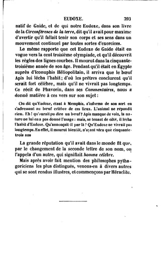 EtJDOXE. 393 
natif de 'Gnide, et de qui noire Eudoie, dans son livre 
de la Circonférence de la terret dit qu'il avait pour maxime 
d'avertir qu'il fallait tenir son corps et ses sens dans un 
mouvement continuel par toutes sortes d'exercices. 
Le même rapporte que cet Eudoxe de Goide était en 
vogue vers la cent troisième olympiade, et qu'il découvrit 
les règles des lignes courbes. Il mourut dans la cinquante-troisième 
année de son âge. Pendant qu'il était en Egypte 
auprès d'Iconuphis Héliopolitain, il arriva que le boeuf 
Apis lui lécha l'habit ; d'où les prêtres conclurent qu'il 
serait fort célèbre, mais qu'il ne vivrait pas longtemps. 
Ce récit de Phavorio, dans ses Commentaires, nous à 
donné matière à ces vers sur son sujet : 
Ou dit qu'Eudoxe, étant à Memphis, s'informa de son sort en 
s'adressant au bcraf célèbre de ces lieux. L'animal oe répondit 
rien. Eh ! qu'aurait pu dire un boeuf? Âpfs manque de voii, la na­ture 
ne lui en a pas donné l'usage : mais, se tenant de côté, il lécha 
l'habit d'Eudoie. Qu'annonçait-il par là ? Qu'Eudoxe ne vivrait pas 
longtemps. En effet, il mourut bientôt, n'ayant vécu que cinquante-trois 
ans 
La grande réputation qu'il avait daos le monde i t que, 
par le changement de la seconde lettre de son nom, on 
l'appela d'un autre, qui signifiait homme célèbre. 
Mais après avoir fait mention des philosophes pytha­goriciens 
les plus distingués, venons-en à divers autres 
qui se sont rendus illustres, et commençons par Heraclite. 
 