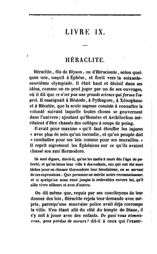 LIVRE IX. 
HERACLITE. 
Heraclite, fils de Blyson, ou d'Héracionte, selon quel­ques 
uos, naquit à Éphèse, et florit vers la sokante-neuvième 
olympiade. IS était haut et décisif dans ses 
idées, comme on en peut juger par un de ses ouvrages, 
où il dit que ce n'est pas une grande science qui forme f es­prit. 
Il enseignait à Hésiode, à Pythagore, à Xénophane 
et à Hécatée, que la seule" sagesse consiste à connaître la 
volonté suivant laquelle toutes choses se gouvernent 
dans l'univers ; ajoutant qu'Homère et Archilochus mé­ritaient 
d'être chassés des collèges à coups de poing. 
Il avait pour maxime ce qu'il faut étouffer les injures 
« avec plus de soin qu'un incendie, et qu'un peuple doit 
« combattre pour ses lois comme pour ses murailles. » 
Il reprit aigrement les Ephésiens sur ce qu'ils avaient 
chassé son ami Hermodore. 
Us sont dignes, disait-il, qu'on les mette à mort dès fige de pu­berté, 
et qu'on laisse leur fille à des enfants, e u qui ont été asseï 
lâches pour es chasser Hermodore leur bienfaiteur, en se sériant 
de ces expressions ; Que personne ne mérite notre reconnaissance; 
et si quelqu'un nous rend jusque là redevables enfers loi, qu'il 
aille fifre ailleurs et avec d'autres. 
On dit même que, requis par ses concitoyens de leur 
donner des lois, Heraclite rejeta leur demande avec mé­pris 
, pareequ'une mauvaise police avait déjà corrompe 
la'ville. S'en étant allé du côté .du temple de Diane, il 
s'y mit à jouer avec des enfants. De quoi vous étonnez-vous, 
gen$ perdus de moeurs ? dit-il à ceus qui l'exami- 
 