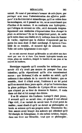 HÉEA€L1TE. 395 
oaient. Ne vaut-il pas mieux s'amuser êe celte façon, que 
partager axée vous l'administration des affaires publi­ques 
? A la fin il devint si misanthrope, qu'il se retira dans 
les montagnes, où il passait sa vie, ne se nourrissant que 
d'herbes et de racines. 11 en contracta une hydropisie , 
qui l'obligea de revenir en ville, où il demanda éoigma-tiquement 
aux médecins s'ils pourraient bien changer la 
pluie en sécheresse? Ils ne le comprirent point; de sorte 
qu'il entra dans uneétable et s'y enfonça dans du fumier 
de vache, espérant que la chaleur évaporerait par les • 
pores les eaux dont il était surchargé. Il éprouva l'inu­tilité 
de ce remède, et mourut âgé de soixante ans. 
Telle est notre épigramme à son sujet : 
Je me suis souvent étonné qu'Heraclite se soit attiré une dure 
mort par «ne fie s! dure. Une. funeste hydropisie inoada .son 
corps, glaça ses membres, éteignit la lumière de ses yeux.et les 
eoufrit de ténèbres. 
Hermippe rapporte qu'il consulta les médecins pour 
savoir s'il n'y avait pas moyen de pomper l'eau des 
intestins; qu'ils répondirent qu'ils n'en connaissaient 
aucun : que là-dessus] il alla se mettre au soleil ; qu'il 
ordonna â des enfants de le couvrir de fumier ; que ce 
remède, dont il s'était avisé, l'exténua à un tel point 
qu'il en mourut deux jours après, et qu'on l'enterra dans 
la place publique. Néanthe de Cyzique dit au contraire 
que n'ayant pu se tirer de dessous le fumier, il resta 
dans cet état et fut mangé des chiens. 
Il se fit admirer dès l'enfance. Lorsqu'il était jeune, 
il avouait qu'il ne savait rien ; et quand il eut atteint 
Tige viril, il se vantait de savoir tout II n'eut point de 
maître ; aussi disait-il qu'il ne devait sa" philosophie et 
toute sa science qu'à ses propres soins. Néanmoins So-tion 
assure avoir trouyé des auteurs qui attestent qu'il 
fut disciple de Xénophane. Il cite même àriston, lequel, 
dans son livre sur Heraclite, veut que ce philosophe, 
 