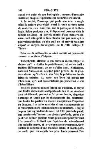 396 HÉEACLITE. 
ayant été guéri de son hydropisie, mourut d'une autre 
maladie ; en quoi Hippobote est de même sentiment. 
A la vérité, l'ouvrage qui porte son nom a en gé­néral 
la nature pour objet :-aussi il roule sur trois sortes 
de matières, sur l'univers, sur la politique et la théo­logie. 
Selon quelques uns, il déposa cet ouvrage dans le 
temple de Diane, et récrivit exprès d'une manière obs­cure, 
tant afin qu'il ne fût entendu que par ceux qui m 
pourraient profiter, qu'afin qu'il ne lui arrivât pas d8être 
eiposé au mépris du vulgaire. De là cette critique de 
Timon : 
Entre ceux-là est Heraclite, ce criard mal bâti» cet injurieux dis­coureur, 
et ce diseur d'énigmes. 
îhéopfaraste attribue à son humeur mélancolique les 
choses qu'il a écrites imparfaitement, et celles qu'il a 
traitées différemment de ce qu'elles sont. Antisthène, 
dans ses. Successions, allègue pour preuve de sa gran­deur 
d'ame»'qu'il céda à son frère la présidence des af­faires 
de prêtrise. Au reste, son livre lui acquit tant 
d'honneur, qu'il eut des sectateurs qui portèrent le nom 
d'héraclitiens. 
Yoici en général quelles furent ses opinions. Il croyait 
que toutes choses sont composées du feu et se résolvent 
dans cet élément ; que tout se fait par un destin, et que tout 
s'arrange et s'unit par les changements des contraires; 
que toutes les parties du monde sont pleines d'esprits et 
de démons. Il a parlé aussi des divers changements qui 
se remarquent dans les mouvements de la nature. Il croyait 
de plus que la grandeur du soleil est telle qu'elle le parait; 
que la nature de Famé est une chose si profonde, qu'on n'en 
peut rien définir, quelque route qu'on suive pour parvenir 
à la connaître. 11 disait que l'opinion de soi-même est 
une maladie sacrée, et la vue une chose trompeuse. Quel­quefois 
il s'énonce d'une manière claire et intelligible, 
de sorte que les esprits les plus lents peuvent l'en* 
 
