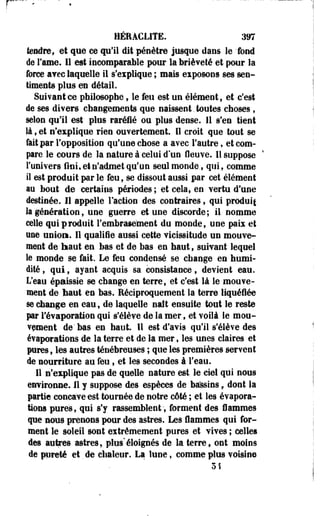 HÉEACLITE. 397 
tendre, et que ce qu'il dit pénètre jusque dans le fond 
de Famé. 11 est incomparable pour la brièveté et pour la 
force avec laquelle il s'explique ; mais exposons ses sen­timents 
plus en détail. 
Suivant ce philosophe 9 le feu est un élément , et c'est 
de ses divers changements que naissent.toutes choses t 
selon qu'il est plus raréfié ou plus dense. 11 s'en tient 
là, et n'explique rien ouvertement. Il croit que tout se 
fait par l'opposition qu'une chose a avec l'autre, et com­pare 
le cours de la nature à celui d'un fleuve. Il suppose 
l'univers fiai, et n'admet qu'un seul monde., qui, comme 
il est prodoit par le feu, se dissout aussi par cet élément 
au bout de certains périodes ; et cela, en vertu d'une 
destinée. Il appelle l'action des contraires, qui produit 
la génération, une guerre et une discorde; il nomme 
celle qui produit l'embrasement du monde, une paix et 
une union. Il qualifie aussi cette vicissitude un mouve­ment 
de haut en bas et de bas en haut , suivant lequel 
le monde se fait. Le feu condensé se change en humi­dité 
, qui, ayant acquis sa consistance, devient eau. 
L'eau épaissie se change en terre, et c'est là le mouve­ment 
de Mut en bas. Réciproquement la terre liquéfiée 
se change en eau, de laquelle naît ensuite tout le reste 
par i'évaporation qui s'élève de la mer, et voilà le mou­vement 
de'bas en haut II est d'avis qu'il s'élève des 
évaporations de la terre et de la mer, les unes claires et 
pures, les autres ténébreuses ; que les premières servent 
de nourriture au feu, et les secondes à l'eau. 
11 n'explique pas de quelle nature est. le ciel qui nous 
environne. Il y suppose des espèces de bassins f dont la 
partie concave est tournée de notre côté ; et les évapora­tions 
pures, qui s'y rassemblent, forment des flammes 
que nous prenons pour des astres. Les flammes qui for­ment 
le soleil sont extrêmement pures et vives ; celles 
des autres astres, plus'éloignés de la terref ont moins 
de pureté et de chaleur. La lune, comme plus voisine 
 