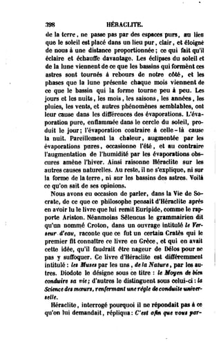 ,198 HERACLITE, 
de la terre , ne passe pas par des espaces" purs, m lien 
que le soleil est placé dans un lieu pur, clair t et éloigné 
de nous à une distance proportionnée ; oe qui fait qu'il 
éclaire et échauffe davantage. Les éclipses du soleil et 
de la lune Tiennent de ce que les bassins qui forment ces 
astres sont tournés à rebours de notre côté, et les 
phases que la lune présente chaque mois viennent de 
ce que le bassin qui la forme tourne peu à peu. Les 
jours et les nuits 9 les mois, les saisons, les années 9 les 
pluies, les vents, et autres phénomènes semblables, ont 
leur cause dans les différences des évaporations. L'éva-poration 
pure, enflammée dans le cercle du soleil, pro­doit 
le jour; l'évaporation contraire à celle-là cause 
la nuit. Pareillement la chaleur, augmentée par les 
évaporations pures, occasionne Tété, et au contraire 
l'augmentation de l'humidité par les évaporations obs­cures 
amène l'hiver. Ainsi raisonne Heraclite sur les 
autres causes naturelles. Au reste, il ne s'explique, ni sur 
la forme de la terre, ni sur les bassins des astres. Yoilà 
ce qu'on sait de ses opinions» 
Nous avons eu occasion de parler, dans la Yie de So-crate, 
de ce que ce philosophe pensait d'Heraclite après 
en avoir lu le livre que lui remit Euripide, comme le rap­porte 
Ariston. Néanmoins Séleucus le grammairien dit 
qu'un nommé Croton, dans un ouvrage intitulé le Ver- 
$eur. d'eau, raconte que ce fut un certain Cratès qui le 
premier fit connaître ce livre en Grèce, et qui en avait 
cette idée, qu'il faudrait être nageur de Délos pour ne 
pas y suffoquer. Ce livre d'Heraclite est différemment 
intitulé : les Mmses par les uns, de la Nature, par les au­tres. 
Diodote le désigne sous ce titre : le Moyen de Mm 
conduire m vie; d'autres le distinguent sous celui-ci : h 
Même dm mmmn, renfermant une régie de conduit* mmiser- 
Belle. 
Heraclite, interrogé pourquoi il ne répondait pas à ce 
qu'on lui demandait, répliqua: Cent afin que vompar- 
 