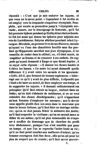 CH1L0N. 39 
répondit : « C'est que je sais endurer les injures, et 
que vous ne le savez point. » Cependant il fut revêtu de 
cet emploi vers la cinquante-cinquième olympiade. Pam-phiia, 
qui recule sa promotion jusqu'à l'olympiade sui­vante 
9 assure, sur le témoignage de Sosicrate, qu'il fut 
fait premier épbore pendant qu'Euthydème était archonte. 
Ce fut Jui aussi qui donna les éphores pour adjoints aux 
rois de Lacédémone. Satyrus attribue pourtant cela à Ly-curgue. 
Hérodotef au premier livre de ses Histoira, raconte 
qu'ayant vu l'eau des chaudières bouillir sans feu pen­dant 
qo'Hippocrate sacrifiait aux jeux olympiques, il lui 
conseilla de rester dans le célibat; ou, s'il était marié, de 
congédier sa femme et de renoncer à ses enfants. On rap­porte 
qu'ayant demandé à Ésope ce que faisait Jupiter, il 
eo reçut cette réponse : « Il abaisse les choses hautes et 
il élève les basses. » Un autre lui ayant demandé quelle 
différence il y avait entre les savants et les ignorants : 
« Celle, dit-il, que forment de bonnes espérances. » Inter­rogé 
sur ce qu'il y avait de plus difficile, il répondit que 
c'était «de taire un secret, de bien employer son temps, et 
de supporter les injures. » Il donnait ordinairepient ces 
préceptes : Qu'il faut retenir sa langue ; surtout dans un 
festin; qu'on doit s'abstenir de médisance, si on ne veut 
entendre des choses désobligeantes; qu'il n'appartient 
qu'aux femmes d'employer les menaces ; que le devoir 
nous appelle plutôt chei nos amis dans la mauvaise que 
dans la bonne fortune; qu'il faut faire un mariage médio­cre 
; qu'on ne doit jamais flétrir la mémoire des morts; 
qu'il faut respecter la vieillesse ; qu'on ne saurait assez se 
défier de soi-même; qu'il est plus raisonnable de s'expo­ser 
à souffrir du dommage que de chercher du profit 
avec déshonneur, puisque l'un n'est sensible que pour 
un temps, et que l'on se reproche l'autre toute sa vie ; 
qu'il ne faut point insulter aux malheurs d'autrui; qu'un 
homme courageux doit être doux, afin qu'on ait pour lui 
plus de respect que de crainte; qu'il faut savoir gouver- 
 