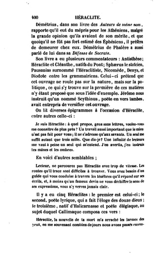 400 HERACLITE, 
Défîiétfîos f dans son livre des Auieun de même mm, 
rapporte qui] eut du mépris pour les Athéniens, malgré 
la grande opinion qu'ils avaient de son mérite 9 et que 
quoiqu'il ne fût pas fort estimé des Éphésiens., il préféra 
de demeurer chez eus. Démétrius de Phalère a aussi 
parlé de lui dans sa Défense êe Sacrale, 
Son livre a eu plusieurs commentateurs : Antisthèse ; 
Heraclite et Cléanthe, natifs du Pont; Sphserus le stoïcien, 
Pausanias surnommé l'Héraclitiste, Nicomède, Denysf et 
Diodote entre les grammairiens. Celui-ci prétend que 
cet ouvrage ne roule pas sur la nature, mais sur la po­litique 
, ce qui s'y trouve sur la première de ces matières 
n'y étant proposé que sous l'idée d'eiemple. Jérôme nous 
instruit qu'un nommé Scythinus, poëte en Yers ïambes, 
avait entrepris de versiier cet ouvrage. 
On lit diverses épigrammes à l'occasion d'Heraclite, 
entre autres celle-ci : 
Je .suis Heraclite : à quel propos, geos sans lettres, voulei-You» 
me connaître de plus près ? Un Ira?ail aussi important que Se mies 
n'est pas fait pour vous ; il ne s'adresse qu'aux savants. Un seul me 
suffit autant que trois mille. Que dis-je? Une infinité de lecteurs 
me ?aut à peine un seul qui m'entend. J'en avertis, j'en instruit 
les mânes et les ombres. 
En voici d'autres semblables ; 
Lecteur, ne parcourez pas Heraclite avec trop de vitesse. Les 
routes qui! trace sont difficiles à trou?er. Vous avei besoin duo 
guide qui TOUS conduise à travers les ténèbres qu'il répand sur ses 
écrits, et, à moins qu'un fameui devin ne vous déchiffre le sens de 
ses expressions, TOUS n'y ferrez jamais clair. 
Il y a eu cinq Heraclite» : le premier est celui-ci ; le 
second, poëte lyrique, qui a fait l'éloge des douze dieux ; 
le troisième, natif d'Haïicarnasse et poëte élégiaque, au 
sujet duquel Callimaque composa ces vers : 
Heraclite, la nouvelle de ta mort m'a arraché les larmes des 
yen*, eu me sou?enaat combien de jours nous a TOUS passés eusem- 
 