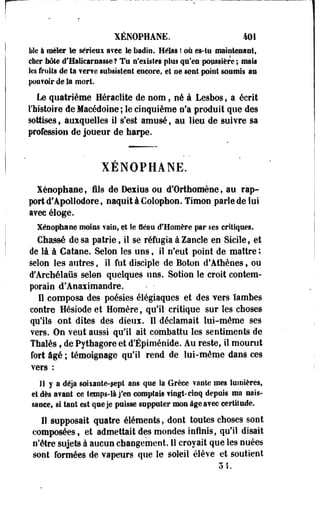 XÉNOPHANE. 401 
lile à mêler le sérleui avec le badin. Hélas ! où es-tu maintenant, 
cher Iiôte d'Halicarnasse ? Tu n'eiistes plus qu'eu poussière ; mats 
les fruits de ta ?er?e subsistent encore, et ne sont point soumis au 
pou?©ir de la mort 
Le quatrième Heraclite de nom, né à Lesbos, a écrit 
l'histoire de Macédoine ; le cinquième n'a produit que des 
sottises , auxquelles il s'est amusé , au lieu de suivre sa 
profession de joueur de harpe. 
XÉNOPHANE. 
Xénophane, fils de Dexius ou d'Orthomène, au rap-prtd'Apollodore, 
naquit à Colophon. Timon parle de lui 
avec éloge. 
Xénophane moins vain, et le fléau d'Homère par ses critiques. 
Chassé de sa patrie, il se réfugia à Zancle en Sicile, et 
de là à Catane. Selon les uns, il n'eut point de maître ; 
selon les autres, il fut disciple de Boton d'Athènes, ou 
i'Archélaûs selon quelques uns. Sotion le croit contem­porain 
d'Anaiimandre. ' • • 
n composa des poésies élégiaques et des vers ïambes 
contre Hésiode et Homère, qu'il critique sur les choses 
qu'ils ont dites des dieux. Il déclamait lui-même ses 
vers. On veut aussi qu'il ait combattu les sentiments de 
Thaïes, de Pythagore et d'Épiménide. Au reste, il mourut 
fort âgé ; témoignage qu'il rend de lui-même dans ces 
vers : 
11 y a déjà soiiante-sept ans que la Grèce vante mes lumières, 
et dès avant ce temps-là j'en comptais vingt-cinq depuis ma nais­sance, 
si tant est que je puisse supputer mon âge avec certitude. 
Il supposait quatre éléments , dont toutes choses sont 
composées, et admettait des mondes infinis, qu'il disait 
n'être sujets à aucun changement. 11 croyait que les nuées 
sont formées de vapeurs que le soleil élève et soutient 
 