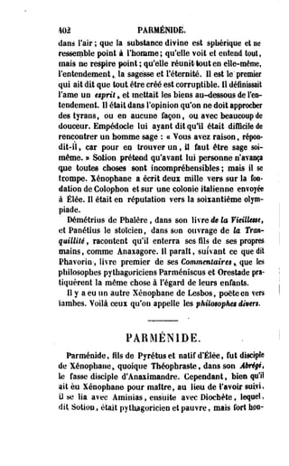 %m PARMÉMDÊ. 
dans l'air ; que la substance divine est sphérique et ne 
ressemble point à l'homme; qu'elle voit et entend tout» 
mais ne respire point ; qu'elle réunit tout en elle-même, 
l'entendement,. la sagesse et l'éternité. Il est le" premier 
qui ait dit que tout, être créé est corruptible. 11 définissait 
l'ame un esprit % et mettait les biens au-dessous de l'en­tendement. 
11 était dans l'opinion qu'on ne doit approcher 
des tyrans, ou en aucune façon, ou avec beaucoup de 
douceur. Empéd.ocle lui ayant dit qu'il était difficile de 
rencontrer un homme sage : « Vous avez raison, répon­dit- 
il , car pour en trouver un, M faut être sage soi-même. 
» Sotion prétend qu'avant lui personne n'avança 
que toutes choses sont incompréhensibles; mais il se 
tçorape. Xénophane a écrit deux mille vers sur la fon­dation 
de Colophon et sur une colonie italienne envoyée 
à Élée. Il était en réputation vers la soixantième olym­piade. 
Démétrius de Pbalère, dans son livre de la Vieillesse, 
et Paoétius le stoïcien, dans son ouvrage de te Tran­quillité 
, racontent qu'il enterra ses fils de ses propres 
mains, comme Anaxagore. H parait, suivant ce que dit 
Pfaavorin-, livre premier de ses Commentaires,. que les 
philosophes pythagoriciens Parméniscus et Orestade pra­tiquèrent 
la même chose à l'égard de leurs enfants. 
Il y a eu un autre Xénophane de Lesbos, poète en vers 
ïambes. Voilà ceux qu*on appelle les philosophes divers* 
PABMENIDE. 
Parménide, fils de Pyrétuset natif d'Élée, fut disciple 
de Xénophane * quoique Théopbraste, dans son Abrégé, 
le fasse disciple d'Anaximandre. Cependant, bien qu'il 
ait eu Xénophane pour maître, au lieu de l'avoir suivi» 
il se lia avec Aminias, ensuite avec Diochète, lequel, 
dit Sotion., était pythagoricien et pauvre, mais fort bon- 
 
