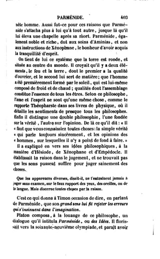 PARMÉNIDE. * 403 
nète homme. Aussi fut-ce pour ces raisons que Parmé-nide 
s'attacha plus à lui qu'à tout autre, jusque là qu'il 
lui éleva une chapelle après sa mort. Parméoide, éga­lement 
noble et riche, dut aux soins d'Aminias, et non 
aux instructions de Xénopfaane, le bonheur d'avoir acquis 
la tranquillité 'd'esprit. 
On tient de lui ce système que la terre est ronde, et 
située au centre du monde. Il croyait qu'il y a deux élé­ments, 
le feu et la terre, dont le premier a la qualité 
d'ouvrier, et le second lui sert de matière; que l'homme 
a été premièrement formé par le soleil, qui est lui-môme 
composé de froid et de chaud ; qualités dont l'assemblage 
constitue l'essence de tous les êtres. Selon ce philosophe, 
Famé et l'esprit ne sont qu'une même chose, comme le 
rapporte Théopharste dans ses Ihrm de physique, où il 
détaille les sentiments de presque tous les philosophes. 
Enfin il distingue une dpuble philosophie, l'une fondée 
sur Sa vérité , l'autre sur l'opinion. De là ce qu'il dit : « Il 
« faut que TOUS connaissiez toutes choses: la simple vérité 
« qui parle toujours sincèrement, et les opinions des 
a hommes, sur lesquelles il n'y. a point de fond à faire. » 
H a expliqué en vers ses idées philosophiques t à la 
manière d'Hésiode, de Xénophane et d'Edipédocle. Il 
établissait la raison dans le jugement, et ne trouvait pas 
que les sens piïsseal suffire pour juger sainement des 
Que les apparences diverses, disait-il» se Vmimimmt jamais à 
juger sans examen,, sur le faux rapport des yeui, des oreilles, ou de 
la langue. Mais discerne ternies che#es par.la raison, 
C'est ce qui donna à Timon .occasion de dire, en parlant 
de Parménide, que sou grand tem lui fit rejeter les erreurs 
qui s'insinuent dans fitmgination. 
Platon composa, à. la-louange de ce philosophe, un 
dialogue qu'il intitula Parménide *. ou des Idées. Il floris-sajjt 
vers la.soUaoteraeuyième olympiade, et paraît ayoir 
 