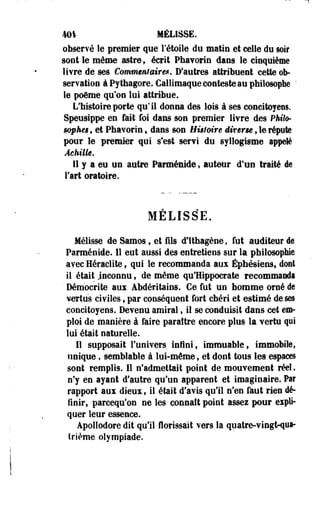 m% MÉLISSE. 
observé- le premier que rétoile du matin et celle du soir 
sont le même astre ; écrit Phavorin dans le cinquième 
livre de ses Commentaire*, D'autres attribuent cette ob­servation 
à Pythagore. Callimaque conteste au philosophe ' 
le poème qu'on lui attribue. 
L'histoire porte qu'il donna des lois à ses concitoyens. 
Speusippe en fait foi dans son premier livre des Philo-mpkes, 
et Phavorin, dans son Histoire diverse , le répute 
pour le premier qui s*est servi du syllogisme appelé 
Achille. 
11 y a eu un autre Parménide, auteur d'un traité de 
l'art oratoire. 
MELISSE. 
Mélisse de Samos , et fils d'Ithagène , fut auditeur de 
Parménide. Il eut aussi des entretiens sur la philosophie 
avec Heraclite, qui le recommanda aux Éphésiens, dont 
il était .inconnu, de même qu'Hippocrate recommanda 
' Démocrite aux Abdéritains. Ce fut un homme orné de 
vertus civiles, par conséquent fort chéri et estimé de ses 
concitoyens. Devenu amiral, il se conduisit dans cet em­ploi 
de manière à faire paraître encore plus la vertu qui 
lui était naturelle. 
11 supposait l'univers infini, immuable, immobile, 
unique, semblable à lui-même, et dont tous les espaces 
sont remplis. Il n'admettait point de mouvement réel, 
n'y en ayant d'autre qu'un apparent et imaginaire. Par 
rapport aux dieux, il était d'avis qu'il n'en faut rien dé­finir, 
parcequ'on ne les connaît point assez pour expli­quer 
leur essence. 
Apollodore dit qu'il Aorissaït vers la quatre-vingt-qua­trième 
olympiade. 
 