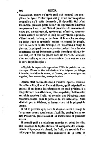 406 ZENON. 
» 
5meee$$hm$f assure qu'après qull eut nommé ses com­plices, 
le tyran l'interrogea s'il y avait encore quelque 
coupable ; qu'à cette demande , il répondit : Oui, c'est 
toi-même, qui es la peste de la ville ; qu'ensuite il adressa 
ces paroles à ceux qui étaient présents: Je m'étonne de 
votre peu de courage, si, après ce qui m'arrive, vous con­tinuez 
encore de porter le joug de la tyrannie ; qu'enfin, 
n'étant mordu la langue en deux, il la cracha au visage 
du tyran; que ce spectacle anima tellement le peuple, 
qu'il se souleva contre Néarque, et l'assomma à coups de 
pierres. La plupart des auteurs s'accordent dans les cir­constances 
de cet événement ; mais Hermippe dit que Ze­non 
fut jeté et mis en pièces dans un mortier. Cette opi­nion 
est celle que nous avons suivie dans ces vers sut 
le sort du philosophe : 
Affligé de la déplorable oppression d'ÉSée ta patrie, tu feui, 
courageux Zenon, es être le libérateur. Mais le tyran, qui édiappe 
à ta main, te saisit de la sienne, et t'écrase» par un crue! genre de 
supplice, dans un mortier, à coups de pilon. 
Zenon était encore illustre à d'autres égards. Sembla­ble 
à Heraclite, il avait Famé si élevée, qu'il méprisait les 
grands. Il en donna des preuves en ce qu'il préféra, à la 
magnificence des Athéniens-, Élée, sa patrie, chétive ville, 
autrefois appelée Hyelé, et colonie des Phocéens; mais 
recommandable pour la probité de ses habitants. Aussi 
allait-il peu à Athènes, se tenant chez lui la plupart du 
temps. 
11 est le premier qui, dans la dispute, ait fait usage de 
l'argument connu sous le nom d'Achille, quoi qu'eft puisse 
dire Phavorin, qui cite avant lui Parménide et plusieurs 
autres. 
Il pensait qu'il y a plusieurs mondes et point de vide; 
que l'essence de toutes choses est composée des change­ments 
réciproques du chaud, du froid, du sec et de l'hu­mide; 
que les hommes sont engendrés de la terre, et 
 