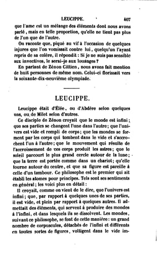 LEUCrPPE. > 407 
que l'âme est un mélange des éléments dont nous avons 
parlé, mais en telle proportion, qufelle ne tient pas plus 
de l'un que de l'autre. 
On raconte que, piqué au vif à l'occasion de quelques 
injures que Ton vomissait contre lui, quelqu'un l'ayant 
repris de sa colère, il répondit : Si je ne suis pas sensible 
ans invectives, le serai-je aux louanges ? 
En parlant de Zenon Cittien, nous avons fait mention 
de huit personnes de même nom. Celui-ci fiorissait vers 
la soixante-dix-neuvième olympiade. 
LEUC1PPE. 
Leucippe était d'Élée, ou d'Abdère selon quelques 
uns, ou, de Milet selon d'autres. 
Ce disciple de Zenon croyait que le monde est infini ;. 
que ses parties se changent Fune dans l'autre ; que l'uni­vers 
est vide et rempli de corps; que les mondes se for­ment 
par les corps qui tombent dans le vide et s'accro­chent 
l'un à l'autre ; que le mouvement qui résulte de 
l'accroissement de TOS corps produit les astres; que le 
soleil parcourt le plus grand cercle autour de la lune ; < 
que la terre est portée comme dans un chariot; qu'elle 
tourne autour du centre, et que sa ligure est pareille à 
celle d'un tambour. Ce philosophe est le premier qui ait 
établi les atomes pour principes. Tels sont ses sentiments 
en général ; les voici plus en détail : 
11 croyait, comme on vient de le dire, que l'univers est 
infini ; que, par rapport à quelques unes de ses parties, 
il est vide, et plein par rapport à quelques autres. 11 ad­mettait 
des éléments, qui servent à produire des mondes 
à l'infini, et dans lesquels ils se dissolvent. Les mondes, 
suivant ce philosophe, se font de cette manière : un grand 
nombre de corpuscules, détachés de l'infini et différents 
en toutes sortes de figures, voltigent dans le vide im- 
 