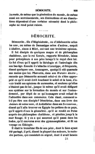 DÉMOCRITE. 4D9 
Au reste, de même que la génération du monde , de même 
aussi ses accroissements, ses diminutions et ses dissolu­tions 
dépendent d'une certaine nécessité dont le philo­sophe 
ne rend point raison. 
DÉMOCRITE. 
Démocrite, fils d'Hégésistrate, ou d'Atbénocrite selon 
les uns , ou même de Damasippe selon d'autres , naquit 
à AMère, sinon à Milet, suivant une troisième opinion. 
Il fut disciple de quelques mages et de philosophes 
châldéens, que le roi Xeriès, rapporte Hérodote-, laissa 
pour précepteurs à son père lorsqu'il le reçut chez lui. 
Ce fut d'eux qu'il apprit la théologie et l'astrologie dès 
son bas âge. Ensuite il s'attacha à Leucippe, et fréquenta, 
disent quelques uns, Anaiagore, quoiqu'il eût quarante 
ans moins que lui. Phavorin, dans son Histoire divers? , 
raconte que Démocrite accesait celui-ci de s'être appro­prié 
ce qu'il avait écrit touchant le soleil et la lune, d'a­voir 
traité ses opinions de surannées, et soutenu qu'elles 
n'étaient pas de lui, jusque là même qu'il avait déiguré 
son système sur la formation du monde et sur l'enten­dement 
, par dépit de ce qu'Anaxagore avait refusé de 
l'admettre dans son commerce." Cela étant, comment a-t- 
il pu être son disciple? Démétrius, dans son livre des 
Auteurs de même nom, et Antisthène dans ses Successions, 
disent qu'il alla trouver en Egypte les prêtres de ce pays, 
qu'il apprit d'eux la géométrie, qu'il se rendit en Perse 
auprès des philosophes châldéens, et pénétra jusqu'à la 
mer Rouge. 11 y en a qui assurent qu'il passa dans les 
Indes, qu'il conversa avec des gymnosophistes, et fît un 
voyage en Ethiopie. 
11 était le troisième fils de son père, dont le bien ayant 
été partagé, il prit, disent la plupart des auteurs, la moin­dre 
portion, qui consistait en argent, dont il avait besoin 
55 
 