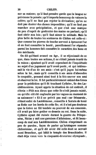 30 CHILON. 
ner sa maison; qu'il faut prendre garde que la langue ne 
prévienne la pensée ; qu'il importe beaucoup de vaincre la 
colère; qu'il ne faut pas rejeter la divination ; qu'on ne 
doit pas désirer des choses impossibles ; qu'il ne faut pas 
marcher avec précipitation, et que c'est une marque 
de peu d'esprit de gesticuler des mains en parlant; qu'il 
faut obéir aux lois ; qu'il faut aimer la solitude. Mais la 
plus belle de toutes les sentences de Chilon est celle-ci : 
Que comme les pierres de touche servent à éprouver l'or 
et en font connaître îa bonté, pareillement For répandu 
parmi les hommes fait connaître le caractère des bons et 
des méchants. 
On dit qu'étant avancé en âge, il se réjouissait de ce 
que, dans toutes ses actions, il ne s'était jamais écarté de 
la raison ; ajoutant qu'il avait cependant de l'inquiétude 
au sujet d'un jugement qu'il avait porté, et qui intéres­sait 
la vie d'un de ses amis : c'est qu'il jugea lui-môme 
selon la loi, mais qu'il conseilla à ses amis d'absoudre 
le coupable, pensant ainsi tout à la fois sauver son ami 
etobserver la loi. 11 fut particulièrement estimédes Grecs 
pour la prédiction qu'il fit touchant Cythère, fie clés La-cédémoniens. 
Ayant appris la situation de cet endroit 9 il 
s'écria : ce Plût aux dieux que cette île n'eût jamais existé, 
ou qu'elle eût été engloutie par les vagues au moment de 
sa naissance ! » Et il ne prévit pas mal : car Démarate, 
s'étant enfui de Lacédémone, conseilla à Xerxès de tenir 
sa lotte sur les bords de cette Ile; et il n'est pas douteux 
que la Grèce ne fût tombée au pouvoir de ses ennemis, 
s'il avait pu faire goûter ce dessein au roi. Dans la suite, 
Cythère ayant été rainée durant la guerre du Pélopo-nèsef 
Nicias y mit une garnison d'Athéniens, et fit beau­coup 
de mal aux Lacédémoniens. Chilon s'exprimait en 
peu de paroles, façon de parler qu'Aristagore nomme 
chilonienne, et qu'il dit avoir été celle dont se servait 
aussi Branchus, qui bâtit le temple des Branchiades. lî 
était déjà vieux vers la cinquante-deuxième olympiade, 
 