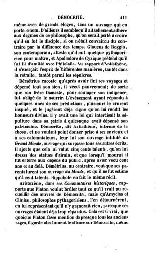 . DÉMOCRITE. 4tt 
même avec de grands éloges f dans un ouvrage qui en 
porte le nom. D'ailleurs il semble qu'il ait tellement adhéré 
aux dogmes de ce philosophe, qu'on serait porté à croire 
qu'il en fut le disciple 9 si on n'était convaincu du con­traire 
par la différence des temps. Glaucus de Reggio, 
son contemporain » atteste qu'il eut quelque pythagori­cien 
pour maître, et Apollodore de Cysique prétend qu'il 
fut lié d'amitié avec Phiiolaûs. Au rapport d'Antisthène, 
il s'exerçait l'esprit de^ifférentes manières, tantôt dans 
la retraite, tantôt parmi les sépulcres. 
Démétrius raconte qu'après avoir fini ses voyages et 
dépensé tout son bien, il vécut pauvrement ; de sorte . 
que son frère Damaste, pour soulager son indigence, 
fut obligé de le nourrir. L'événement ayant répondu à 
quelques unes de ses prédictions f plusieurs le crurent 
inspiré 9 et le jugèrent déjà digne qu'on lui rendît les 
honneurs divins. 11 y avait une loi qui interdisait la sé­pulture 
clans sa patrie à quiconque avait dépensé son 
patrimoine. Démocrite, dit Antisthène', informé de la 
chose, et ne voulant point donner prise à ses envieux et 
à ses calomniateurs, leur lut son ouvrage intitulé du 
Grmâ Moitié, ouvrage qui surpasse tous ses autres écrits. 
11 ajoute que cela lui valut cinq cents talents f qu'on lui 
dressa 'des statues d'airain, et que lorsqu'il mourut il 
fut enterré aux dépens du public, après avoir vécu cent 
ans et au delà. Démétrius, au contraire, veut que ses pa­tents 
lurent son. ouvrage du Monde, et qu'il ne fut estimé 
qu'à cent talents. Hippobote en fait le même récit. 
Aristoxène, dans ses Commentaires kiêtoriqiim , rap­porte 
que Platon voulut brûler tout ce qu'il avait pu re­cueillir 
des oeuvres de Démocrite ; mais qu'Amyelas et 
Clinias, philosophes pythagoriciens f l'en détournèrent, 
en lui représentant qu'il n'y gagnerait rien, parceque ces 
ouvrages étaient déjà trop répandus. Cela est si vrai, que 
quoique Platon fasse mention de presque tous les anciens 
sages, il garde absolument le silence sur Démocrite, même 
 