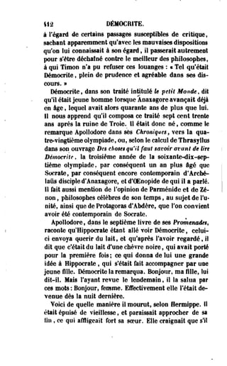 412 DÉMOCRITE. 
à regard de certains passages susceptibles de critique, 
sachant apparemment qu'avec les malaises dispositions 
qu'on lui connaissait à son égard $ il passerait autrement 
pour s'être déchaîné contre le meilleur des philosophes, 
à qui Timon n'a pu refuser ces louanges : « Tel qu'était 
Démocrite , plein de prudence et agréable dans ses dis­cours. 
» 
Démocrite $ dans son traité intitulé le petit Monde, dit 
qu'il était jeune homme lorsque Àoaiagore avançait déjà 
en âge $ lequel avait alors quarante ans de plus que lui. 
11 nous apprend qu'il composa ce traité sept cent trente 
ans après la ruine de Troie. Il était donc né, comme le 
remarque Apollodore daos ses Chroniques, vers la qua­tre- 
vingtième olympiade, ou, selon le calcul de Thrasyllus 
dans son ouvrage Des choses qu'il faut savoir avant de tin 
Démocrite, la troisième année de la soiiante-dix-sep-tième 
olympiade, par conséquent un an plus âgé que 
Socrate, par conséquent encore contemporain d'Arché-laûs 
disciple d?Anaxagore, et d'OEoopide de qui il a parlé. 
11 fait aussi mention de l'opinion de Parménide et de Ze­non 
, philosophes célèbres de son temps, au sujet de l'u­nité, 
ainsi que de Protagoras d'Abdère, que Ton convient 
avoir été contemporain de Socrate. 
Apollodore, dans le septième livre de ses Promenades, 
raconte qu'Hippocrate étant allé voir Démocrite, celui-ci 
envoya quérir du lait, et qu'après l'avoir regardé, il 
dit que c'était du lait d'une chèvre noire, qui avait porté 
pour la première fois; ce qui donna de lui une grande 
idée à Hippocrate , qui s'était fait accompagner par une 
jeune fille. Démocrite la remarqua. Bonjour, ma fille, lui 
dit-il. Mais l'ayant revue le lendemain, il la salua par 
ces mots : Bonjour, femme. Effectivement elle Fêtait de­venue 
dès la nuit dernière. 
Yoiei de quelle manière il mourut, selon Hermippe. 11 
était épuisé de vieillesse, et paraissait approcher de sa 
lit!, ce qui affligeait fort sa soeur. Elle craignait que s'il 
 