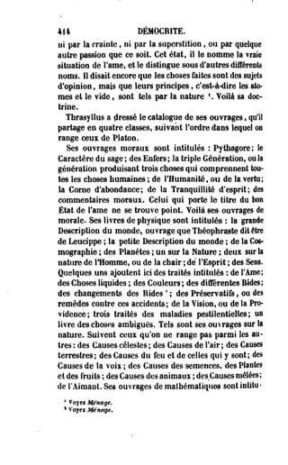 414 DÉM0CR1TE. 
ni par la crainte t ni par la superstition s ou par quelque 
autre passion que ce soit. Cet état, il le nomme la vraie 
situation de Famé, et le distingue sous d'autres différents 
noms. 11 disait encore que les choses faites sont des sujets 
d'opinion, mais que leurs principes, cfest-à-dire les ato­mes 
et le vide 9 sont tels par la nature f. Voilà sa doc­trine. 
Thrasyllus a dressé le catalogue de ses ouvrages, qu'il 
partage en quatre classes, suivant Tordre dans lequel on 
range ceux de Platon. 
Ses ouvrages moraux sont intitulés : Pythagore; le 
Caractère du sage ; des Enfers; la triple Génération, ou la 
génération produisant trois choses qui comprennent tou­tes 
les choses humaines ; de l'Humanité, ou de la vertu; 
la Corne d'abondance; de la Tranquillité d'esprit; des 
commentaires moraux. Celui qui porte le titre du bon 
État de l'ame ne se trouve point. Voilà ses ouvrages de 
morale. Ses livres de physique sont intitulés : la gratifie 
Description du monde, ouvrage que Tbéopbraste dit être 
de Leucippe ; la petite Description du monde ; de la Cos­mographie 
; des Planètes ; un sur la Nature ; deux sur la 
nature de lHomme, ou de la chair ; dé l'Esprit ; des Sess. 
Quelques uns ajoutent ici des traités intitulés : de l'Ame; 
des Choses liquides ; des Couleurs; des différentes Rides; 
des changements des Rides ' ; des Préservatifs, ou des 
remèdes contre ces accidents; de la Vision, ou de la Pro­vidence; 
trois traités des maladies pestilentielles; un 
livre des choses ambiguës. Tels sont ses ouvrages sur la 
nature. Suivent ceux qu'on ne range pas parmi les au­tres: 
des Causes célestes; des Causes de l'air; des Causes 
terrestres; des Causes du feu et de celles qui y sont; des 
Causes de la voix ; des Causes des semences, des Plantes 
et des fruits ; des Causes des animaux ; des Causes mêlées; 
'de l'Aimant. Ses ouvrages de mathématiques sont intitu- 
4 Voyei Ménage. 
1 Voyex Ménage* 
 