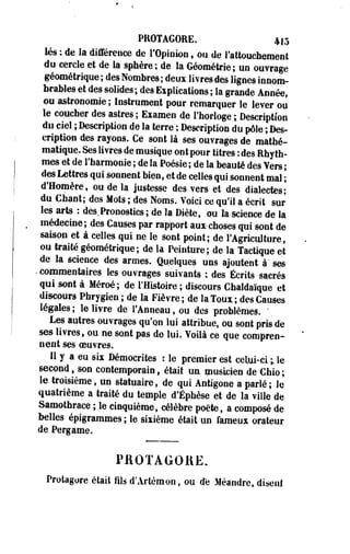 PRÛTAGORE, 415 
lés : de la différence de l'Opinion, ou de l'attouchement 
du cercle .et de la sphère; de la Géométrie; un ouvrage 
géométrique ; des Nombres ; deux livres des lignes innom­brables 
et des solides ; des Explications ; la grande Annéef 
ou astronomie; Instrument pour remarquer le lever ou 
le coucher des astres; Examen de l'horloge ; Description 
du ciel ; Description de la terre ; Description du pôle ; Des­cription 
des rayons. Ce sont là ses ouvrages de mathé­matique. 
Ses livres de musique ont pour titres : des Rhyth-mes 
et de l'harmonie ; de la Poésie ; de la beauté des Vers ; 
des Lettres qui sonnent bien, et de celles qui sonnent mal ; 
d'Homère, ou de la justesse des vers et des dialectes; 
du Chant; des Mots ; des Noms. Voici ce qu'il a écrit sur 
les arts : des.Pronostics ; de la Diète, ou la science de la 
médecine; des Causes par rapport auxchoses qui sont de 
saison et à celles qui. ne le sont point; de l'Agriculture, 
ou traité géométrique; de la Peinture; de la Tactique et 
de la science des armes. Quelques uns ajoutent à' ses 
• commentaires les ouvrages suivants ; des Écrits sacrés 
qui sont à Méroé; de l'Histoire ; discours Chaldaïque et 
discours Phrygien ; de la Fièvre; de laToux; des Causes 
légales ; le livre de l'Anneau, ou des problèmes. ' 
Les autres ouvrages qu'on lui attribue, ou sont pris de 
ses livres, ou ne sont pas de lui. Voilà ce que compren­nent 
ses oeuvres. 
H y a eu six Démocrites : le premier est celui-ci ; le 
second s son contemporain, était un musicien de Chio ; 
le troisième, un statuaire, de qui Antigone a parlé ; le 
quatrième a traité du temple d'Éphèse et de la ville de 
Samothrace ; le cinquième, célèbre poète, a composé de 
belles épigrammes ; le sixième était un fameux orateur 
de Pergame. 
PAOTAGOHE. 
Protagore était fils d'Artémon, ou de Méandre, disent 
 