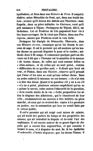 411» PROTAGORE. 
Apollodore, et Dion dans son Histoire de Pêne. 11 naquit i 
AMère, selon Héraclide du Pont, qui, dans son traité des 
Lois, avance qu'il donna des statuts aux Thuriens ; mais 
Eupolis, dans sa pièce intitulée les Flatteurs, veut qu'il 
prit naissance à Téjum : Protagoras de Téjum, dit-il, est 
là-dedans, Lui et Prodîcus de Cée gagnaient leur vie à 
lire leurs ouvrages. De là vient que Platon, dans son Pro­tagoras 
, assure que Prodicus avait la v o i i forte. 
Protagore fut disciple de Démocrite. Phavorin, dans 
son Histoire diverse, remarque qu'on lui donna le sur­nom 
de sage. Il est le premier qui ait soutenu qu'en tou­tes 
choses on pouvait disputer le pour et le contre ; mé­thode 
dont iî fit usage* Il commence quelque part u n dis­cours 
où il dit que ce l'homme est la manière et la mesure 
« de toutes choses, de celles qui sont comme telles en 
« elles-mêmes, et de celles qui ne sont point, comme 
"ce différentes de ce qu'elles sont. » lî disait que t o u t est 
vrai f et Platon, dans son Théétête, observe qu'il pensait 
que l'ame et les sens ne sont qu'une même chose. Dans ' 
un autre endroit il raisonne en ces termes : ce Je n'ai rien 
ce à dire des dieui. Quant à la question s'il y en a ou s'il 
« n'y en a point, plusieurs raisons empêchent qu'on ne 
« puisse le savoir, entre autres l'obscurité de la question, 
« et la courte durée de la vie. » Cette proposition lui at­tira 
la disgrâce des Athéniens, qui le chassèrent de leur 
ville, condamnèrent ses oeuvres à être brûlées en plein 
marché, et ceux qui en avaient des copies à les produire 
en justice, sur la sommation qui leur en serait faite par 
le crieur public. 
Il est le premier qui ait exigé cent mines de salaire, 
qui ait traité des parties du temps et des propriétés des 
saisons, qui ait introduit la dispute et inventé l'art des 
sophismes. 11 est encore auteur de ce genre léger de dis­pute 
qui a encore lieu aujourd'hui, et qui consiste à 
laisser le sens, et à disputer du mot. De là les épithètes 
d'embrouillé, d'habile diiputeur, que lui donne Timon. II 
 
