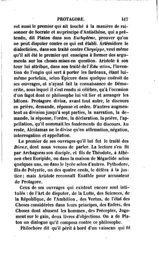 PROTAGORE. 417 
est aussi le premier qui ait touché à la manière de rai­sonner 
de Socrate et au principe d'Anti&thène, qui a pré­tendu, 
dit Platon dans son Euihydème, prouver qu'on 
ne peut disputer contre ce qui est établi. Ârtémidore le 
dialecticien, dans son traité contre Chrysippe, veut même 
qu'il ait été le premier qui enseigna à former des argu­ments 
sur les choses mises en question. Àristote à son 
tour lui attribue, dans son traité de YÈdu-ation, l'inven­tion 
de l'engin qui sert à porter les fardeaui, étant lui-même 
portefaii, selon Épicure' dans quelque endroit de 
ses ouvrages, et n'ayant fait la connaissance de Démo-crite, 
sous lequel il s'est rendu si célèbre, qu'à l'occasion 
d'un fagot dont ce philosophe lui vit lier et arranger les 
bâioos. Protagore divisa, avant tout autre, le discours 
en prière, demande, réponse et ordre. D'autres augmen­tent 
sa division jusqu'à sept parties, la narration, la de­mande, 
la réponse, Tordre, la déclaration, la prière, l'ap­pellation, 
qu'il nommait les fondements du discours. Au 
reste, Àlcidamas ne le divise qu'en affirmation, négation, 
interrogation et appellation. 
Le premier de ses ouvrages qu'il lut fut le traité des 
Dieux, dont nous venons de parler. La lecture s'en fît 
par Àrchagoras son disciple, et fils de Théodote, à Athè­nes 
chez Euripide, ou dans la maison de Mégaclide selon 
quelques uns, ou dans le lycée selon d'autres. Pythodore, 
fils de Polyièle, un des quatre cents, le déféra à la jus-tice 
; mais Aristote reconnaît Euathle pour accusateur 
de Protagore. 
Ceui de ses ouvrages qui existent encore sont inti­tulés 
: de l'Art de disputer, de la Lutte, des Sciences, de 
la République, de l'Ambition , des Yertus, de l'état des 
Choses considérées dans lturs principes, des Enfers, des 
Choses dont abusent les hommes, des Préceptes, Juge­ment 
sur le gain, deux livres d'objections. On a de Pla­ton 
un dialogue qu'il composa contre ce philosophe. 
Philochore dit qu'il périt à bord d'un vaisseau qui fit 
 