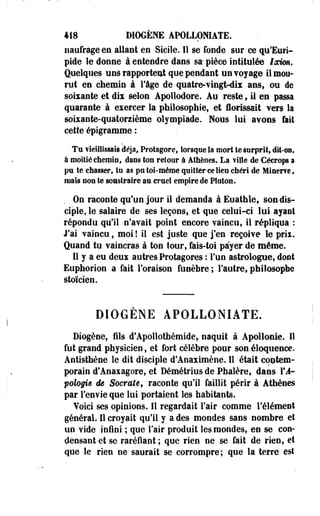 418 DIOGENE APOLLOMATE. 
naufrage en allant en Sicile. Il se fonde sur ce qu'Euri­pide 
le donne à entendre dans sa- pièce intitulée loewn. 
Quelques uns rapportent que pendant unvoyage il mou­rut 
en chemin à Yàge de quatre-vinglnlix ans, ou de 
soixante et dix selon Apollodore. Au reste , il en passa 
quarante à exercer la philosophie, et Hérissait vers la 
soixante-quatorzième olympiade. Mous lui ayons fait 
cette épigramme : 
Tu vieillissais déjà, Protagore, lorsque Sa mort te surprit, dit-on, 
à moitié chemin, dans ton retour à Athènes. La fille de Cécrops a 
pu te chasser, tu as pu toi-même quitter ce lieu chéri de Mlaerfê, 
mais non te soasiraire su cruel empire de Platon. 
On raconte qu'un jour il demanda à Euathle, son dis­ciple, 
le salaire de ses leçons, et que celui-ci lui ayant 
répondu qu'il n'avait point encore vaincu, il répliqua : 
J'ai vaincu, moi ! il est juste que j'en reçoive le prix. 
Quand tu vaincras à ton tour, fais-toi payer de même. 
Il y a eu deux autres Protagores : Fun astrologue, dont 
Euphorion a fait Foraison funèbre ; l'autre, philosophe 
stoïcien. 
DIOGENE APOLLONIATE. 
Diogène, fils d'Apollothémide, naquit à Apollonie. Il 
fut grand physicien, et fort célèbre pour son éloquence. 
Antisthène le dit disciple d'Anaximène. Il était contem­porain 
d'Anaxagore, et Démétrius de Phalère, dans F J-pologiê 
de Socrate, raconte qu'il faillit périr à Athènes 
par Fenvie que lui portaient les habitants. 
Yoici ses opinions. Il regardait Fair comme l'élément 
général. Il croyait qu'il y a des mondes sans nombre et 
uo vide infini ; que Fair produit les mondes, en se con­densant 
et se raréfiant ; que rien ne se fait de rien, et 
que le rien ne saurait se corrompre; que la terre est 
 