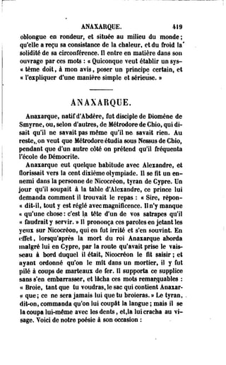 ANAXAEQUE. 419 
oblongue en rondeur, et située au milieu du monde ; 
qu'elle a reçu sa consistance de la chaleur, et du froid la* 
solidité de sa circonférence. Il entre en matière dans son 
ouvrage par ces mots : « Quiconque veut établir un sys- 
« tème doit, à mon avis, poser un principe certain, et 
« l'expliquer d'une manière simple et sérieuse. » 
ANAXABQUE. 
Anaxarque, natif d'Abdère, fut disciple de Diomène de 
Smyrne, ou, selon d'autres, de Métrodorede Chio, qui di­sait 
qu'il ne savait pas môme qu'il ne savait rien. Au 
reste,, on veut que Métrodore étudia sous Messes de Gbio, 
pendant que d'un autre côté on prétend qu'il fréquenta 
l'école de Démocrite. 
Anaxarque eut quelque habitude avec Alexandre, et 
florissait vers la cent dixième olympiade. 11 se fit un en­nemi 
dans la personne de Nicocréon, tyran de Cypre. Un 
jour qu'il soupait à la table d'Alexandre, ce prince lui 
demanda comment il trouvait le repas : « Sire, répon- 
« dit-il, tout y est réglé avec magnificence. Il n'y manque 
a qu'une chose : c'est la tète d'un de vos satrapes qu'il 
a faudrait y servir. » Il prononça ces paroles en jetant les 
yeux sur Nicocréon, qui en fut irrité et s'en souvint. En 
effet, lorsqu'après la mort du roi Anaxarque aborda 
malgré lui en Cypre, par la route qu'avait prise le vais­seau 
à bord duquel il était, Nicocréon le fit saisir ; et 
ayant ordonné qu'on le mît dans un mortier, il y fut 
pilé à coups de marteaux de fer. Il supporta ce supplice 
sans s'en embarrasser, et lâcha ces mots remarquables : 
« Broie, tant que tu voudras, le sac qui contient Anaxar- 
« que; ce ne sera jamais-lui que tu broieras. » Le tyran, 
dit-on, commanda qu'on lui coupât la langue ; mais il se 
la coupa lui-même avec les dents, et,la lui cracha au vi­sage. 
Voici de notre poésie à son occasion : 
 