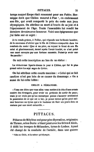 P1TTACUS. 31 
temps auquel Ésope était renommé pour ses Fables. Her-mippe 
écrit que € h itou mourut à Pise % en embrassant 
son fils, qui avait remporté le prix du ceste aux jeux 
olympiques. On attribue sa mort à l'excès de sa joie et à 
l'épuisement de l'âge. Toute l'assemblée lui rendit les 
derniers devoirs avec honneur. Voici une épigramme que 
j'ai faite sur ce sujet : 
Je te rends grâces, ô Poîîux, qui répands une brillante lumière, 
de la couronne d'olivier que le fils de Chilon a remportée dans les 
combats du ceste î Que si nu père, en voyant le front de son fils 
ceint si glorieusement, meurt après l'avoir touché, ce n'est point 
une mort envoyée par une fortune ennemie. Puissé-Je avoir ose 
in pareille! 
0e mit cette inscription au bas de sa statue : 
La victorieuse Sparte donna le jour à Chilon, qui fut le plus 
grand entre les sept sages de Grèce. 
On lui attribue cette courte maxime : « Celui qui se fait 
caution n'est pas loin de se causer du dommage. » On a 
aussi de lui cette lettre : 
CHILON A PÉMANDME. 
« Vous me dites que vous ailes vous mettre à Sa tête d'an© armée 
contre des étrangers, poor avoir un prétexte de sortir du pays ; 
mais je ne crois pas qu'un monarque puisse s'assurer seulement 
la possession de ce qui est à lui; je pense même qu'on peut esti­mer 
heureux uu tyran qui a le bonheur de finir ses jours dans sa 
maison par une mort naturelle. » 
PITTACUS. 
Pittacus de Mitylène eut pour père Hyrradius, originaire 
de Tnraee, selon Duris : s'étant joint avec les frères d'Aicée, 
il défit les troupes deMélanchre, tyran de Lesbos. Ayant 
été chargé de la conduite de l'armée, dans uoe guerre 
4 Ville en ÉIHIe, et la même qu'Olympie. 
 