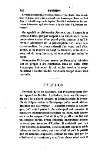 420 • PYRRHON. 
Écrasa, bourreaux, écrases ^redoublez ?os efforts ; fww ne met­tre* 
en, pièces qm le sac qai renferme ânaiarque. Pour lui, II e*t 
déjà en retraite auprès de Jupiter. Bientôt il en instruira les puis-sanees 
infernales, qui s'écrieront à haute ?ok : Va, barbare cié-coteur! 
On appelait ce philosophe Fortuné, tant à cause de sa 
fermeté d'ame, que par rapport à sa tempérance. Ses re-préheosions 
étaient d'un grand poids, jusque là qu'il fit 
revenir Alexandre de la présomption qu'il avait de se 
croire un dieu. Ce prince saignait d'un coup qu'il s'était 
donné. Il lui montra du doigt la blessure, et lui dit : Ce 
sang est du sang humain, et non celui qui anime tes 
dieux. 
Néanmoins Plutarque assure qu'Aleiandre lui-même 
tint ce propos à ses courtisans. Dans un autre temps 
Anaxarque but avant le roi, et lui montra la coupe, 
en disant : Bientôt un des dieux sera frappé d'une main 
mortelle. 
PYRRHON. 
Pyrrhon, Élien de naissance, eut Plistarque pour père, 
au rapport de Dioelès. Apollodore, dans ses Chronique*. 
dit qu'il fut d'abord peintre. 11 devint disciple deDryson, 
fils de Stilpon, selon le témoignage qu'en rend Alexan­dre 
dans ses Succmion*. Il s'attacha ensuite à Anaiar­que, 
qu'il suivit partout; de sorte qu'il eut occasion de 
connaître les gyraoosophistes dans les Indes, et de conver­ser 
avec les mages. C'est de là qu'il paraît avoir tiré use 
philosophie hardie, ayant introduit l'incertitude, comme 
le remarque Ascanius d'Abdère. Il soutenait que rien 
n'est honnête ou honteux, juste ou injuste ; qu'il en estde 
même de tout le reste ; que rien n'est tel qu'il le parait; 
que les hommes n'agissent, comme ils font, que par in­stitution 
et par- coutume ; et qu'une chose n'est dans le 
 
