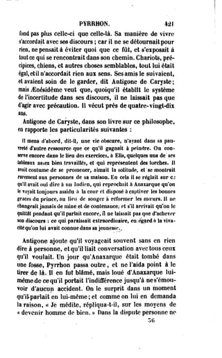PYRRMÛN. 421 
fond pas plus celle-ci que celle-là. Sa manière de vivre 
s'accordait avec ses discours ; car il ne se détournait pour 
rien, ne pensait à éviter quoi que ce fût, et s'exposait à 
tout ce qui se rencontrait dans son chemin. Chariots, pré­cipices, 
chiens, et autres choses semblables, tout lui était 
égal, et il n'accordait rien aux sens. Ses amis le suivaient, 
et avaient soin de le garder, dit Antigone de Caryste ; 
mais iEnésidème veut que, quoiqu'il établît le système 
de l'incertitude dans ses discours, il ne laissait pas que 
d'agir avec précaution. Il vécut près de quatre-vingt-dix 
ans. 
Antigone de Caryste, dans son livre sur ce philosophe, 
m rapporte les particularités suivantes : 
Sî mens d'abord, dît-il, une fie obscure, n'ayant dans sa pau­vreté 
d'autre ressource que ce qu'il gageait à peindre. On con­serve 
encore dans le lieu des exercices, à Elis, quelques uns de ' ses 
tableanx assez bien travaillés, et qui représentent des torches. H 
avait coutume de se promener, aimait la solitude, et 'se montrait 
rarement aux personnes de sa maison. En cela il se réglait sur CJ 
qu'il avait, ouî dire à un Indien, qui reprochait à Anaxarque qu'on 
le voyait toujours assidu à la cour et disposé à captiver les bonnes 
grâces du prince, au lieu de songer à réformer les moeurs. 11 ne 
changeait jamais de mine et de contenance,- et s'il arrivait qu'on le 
quittât pendant qu'il parlait encore, il ne laissait pas que d'achever 
son discours : ce qui paraissait extraordinaire, eu:égôrdà la viva­cité 
qu'on lui avait connue dans sa jeunesse. 
Antigone ajoute qu'il voyageait souvent saos eo rien 
dire à personne, et qu'il liait conversation avec tous ceux 
qu'il voulait. Un jour qu'Anaxarque était tombé dans 
une fosse, Pyrrhon passa outre, et ne l'aida point à le 
tirer de là. Il en fut blâmé, mais loué d'Anaxarque lui-même 
de ce qu'il portait l'indifférence jusqu'à ne s'émou­voir 
d'aucun accident. On le surprit dans un moment 
qu'ilparlait en lui-même; et comme on lui en demanda 
la raison, « Je médite, répliqua-t-il, sur les moyens de 
« devenir homme de bien. » Dans la dispute personne ne 
3 G 
 